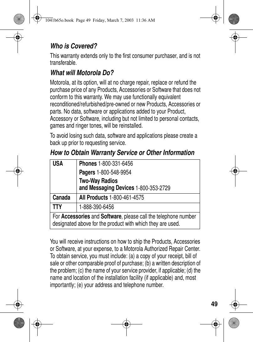 49Who is Covered? This warranty extends only to the first consumer purchaser, and is not transferable.What will Motorola Do? Motorola, at its option, will at no charge repair, replace or refund the purchase price of any Products, Accessories or Software that does not conform to this warranty. We may use functionally equivalent reconditioned/refurbished/pre-owned or new Products, Accessories or parts. No data, software or applications added to your Product, Accessory or Software, including but not limited to personal contacts, games and ringer tones, will be reinstalled. To avoid losing such data, software and applications please create a back up prior to requesting service. How to Obtain Warranty Service or Other InformationYou will receive instructions on how to ship the Products, Accessories or Software, at your expense, to a Motorola Authorized Repair Center. To obtain service, you must include: (a) a copy of your receipt, bill of sale or other comparable proof of purchase; (b) a written description of the problem; (c) the name of your service provider, if applicable; (d) the name and location of the installation facility (if applicable) and, most importantly; (e) your address and telephone number. USA Phones 1-800-331-6456Pagers 1-800-548-9954Two-Way Radiosand Messaging Devices 1-800-353-2729Canada All Products 1-800-461-4575TTY 1-888-390-6456For Accessories and Software, please call the telephone number designated above for the product with which they are used.1041b65o.book Page 49 Friday, March 7, 2003 11:36 AM