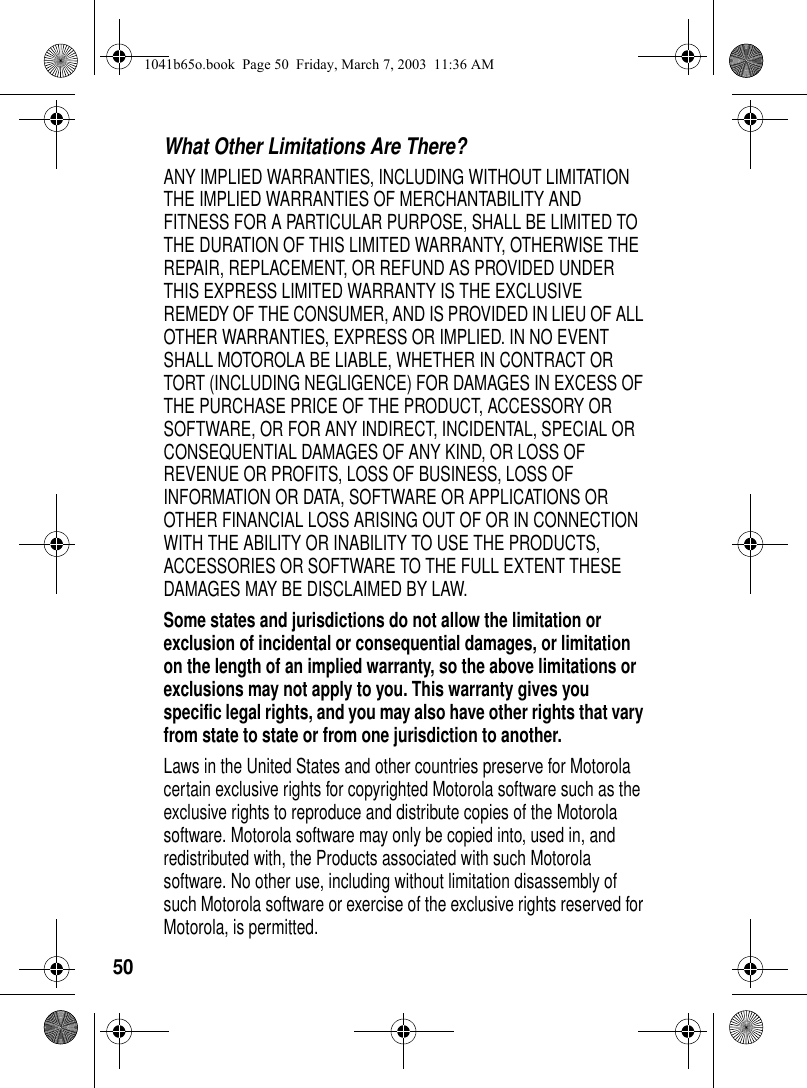 50What Other Limitations Are There? ANY IMPLIED WARRANTIES, INCLUDING WITHOUT LIMITATION THE IMPLIED WARRANTIES OF MERCHANTABILITY AND FITNESS FOR A PARTICULAR PURPOSE, SHALL BE LIMITED TO THE DURATION OF THIS LIMITED WARRANTY, OTHERWISE THE REPAIR, REPLACEMENT, OR REFUND AS PROVIDED UNDER THIS EXPRESS LIMITED WARRANTY IS THE EXCLUSIVE REMEDY OF THE CONSUMER, AND IS PROVIDED IN LIEU OF ALL OTHER WARRANTIES, EXPRESS OR IMPLIED. IN NO EVENT SHALL MOTOROLA BE LIABLE, WHETHER IN CONTRACT OR TORT (INCLUDING NEGLIGENCE) FOR DAMAGES IN EXCESS OF THE PURCHASE PRICE OF THE PRODUCT, ACCESSORY OR SOFTWARE, OR FOR ANY INDIRECT, INCIDENTAL, SPECIAL OR CONSEQUENTIAL DAMAGES OF ANY KIND, OR LOSS OF REVENUE OR PROFITS, LOSS OF BUSINESS, LOSS OF INFORMATION OR DATA, SOFTWARE OR APPLICATIONS OR OTHER FINANCIAL LOSS ARISING OUT OF OR IN CONNECTION WITH THE ABILITY OR INABILITY TO USE THE PRODUCTS, ACCESSORIES OR SOFTWARE TO THE FULL EXTENT THESE DAMAGES MAY BE DISCLAIMED BY LAW.Some states and jurisdictions do not allow the limitation or exclusion of incidental or consequential damages, or limitation on the length of an implied warranty, so the above limitations or exclusions may not apply to you. This warranty gives you specific legal rights, and you may also have other rights that vary from state to state or from one jurisdiction to another.Laws in the United States and other countries preserve for Motorola certain exclusive rights for copyrighted Motorola software such as the exclusive rights to reproduce and distribute copies of the Motorola software. Motorola software may only be copied into, used in, and redistributed with, the Products associated with such Motorola software. No other use, including without limitation disassembly of such Motorola software or exercise of the exclusive rights reserved for Motorola, is permitted. 1041b65o.book Page 50 Friday, March 7, 2003 11:36 AM