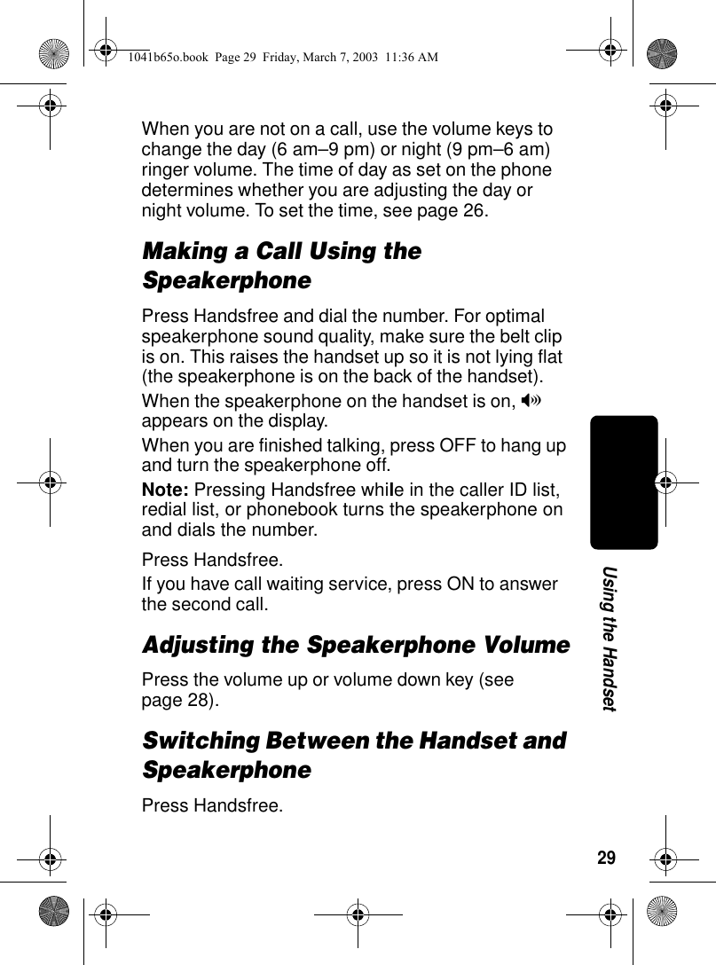 29Using the HandsetWhen you are not on a call, use the volume keys to change the day (6 am–9 pm) or night (9 pm–6 am) ringer volume. The time of day as set on the phone determines whether you are adjusting the day or night volume. To set the time, see page 26.Making a Call Using the SpeakerphonePress Handsfree and dial the number. For optimal speakerphone sound quality, make sure the belt clip is on. This raises the handset up so it is not lying flat (the speakerphone is on the back of the handset).When the speakerphone on the handset is on, V appears on the display.When you are finished talking, press OFF to hang up and turn the speakerphone off.Note: Pressing Handsfree while in the caller ID list, redial list, or phonebook turns the speakerphone on and dials the number.Press Handsfree.If you have call waiting service, press ON to answer the second call.Adjusting the Speakerphone VolumePress the volume up or volume down key (see page 28).Switching Between the Handset and SpeakerphonePress Handsfree.1041b65o.book Page 29 Friday, March 7, 2003 11:36 AM