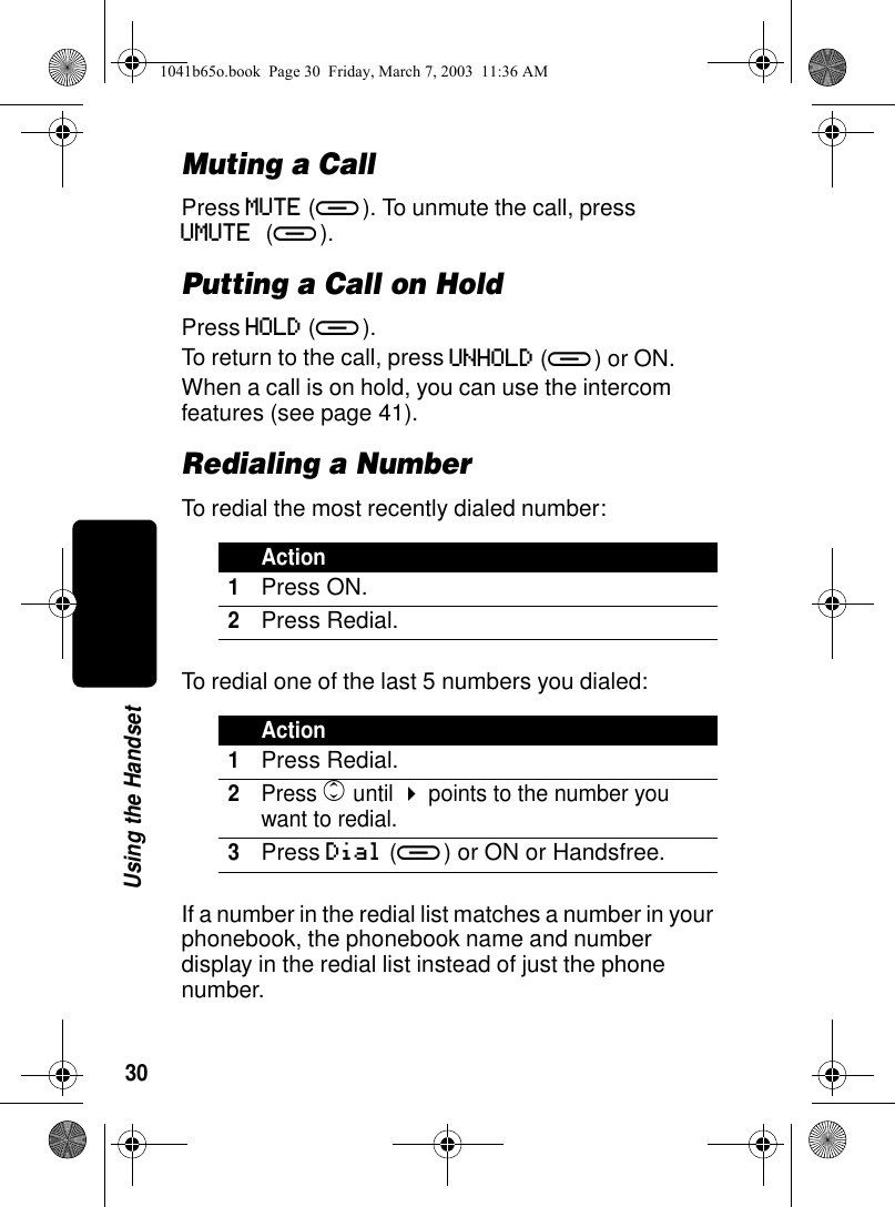 30Using the HandsetMuting a CallPress MUTE (a). To unmute the call, press UMUTE (a). Putting a Call on HoldPress HOLD (a).To return to the call, press UNHOLD (a) or ON.When a call is on hold, you can use the intercom features (see page 41).Redialing a NumberTo redial the most recently dialed number:To redial one of the last 5 numbers you dialed:If a number in the redial list matches a number in your phonebook, the phonebook name and number display in the redial list instead of just the phone number.Action1Press ON.2Press Redial.Action1Press Redial.2Press c until ! points to the number you want to redial.3Press Dial (a) or ON or Handsfree.1041b65o.book Page 30 Friday, March 7, 2003 11:36 AM