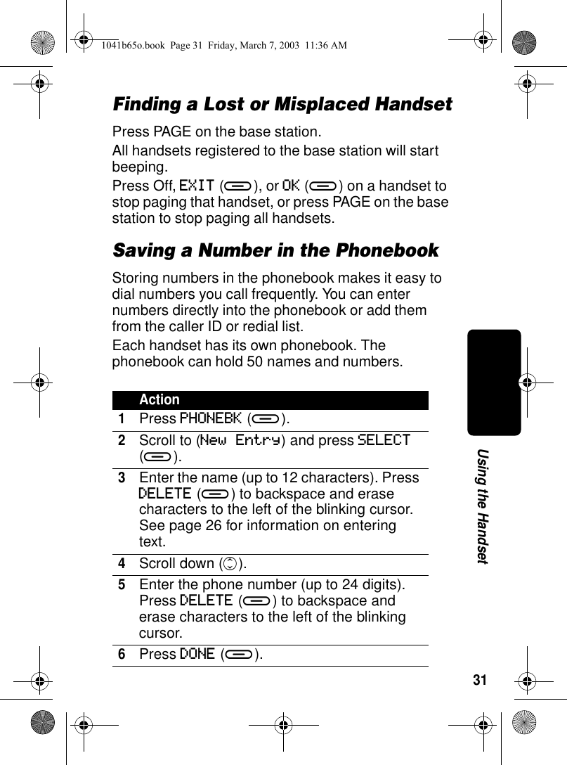 31Using the HandsetFinding a Lost or Misplaced HandsetPress PAGE on the base station.All handsets registered to the base station will start beeping. Press Off, EXIT (a), or OK (a) on a handset to stop paging that handset, or press PAGE on the base station to stop paging all handsets.Saving a Number in the PhonebookStoring numbers in the phonebook makes it easy to dial numbers you call frequently. You can enter numbers directly into the phonebook or add them from the caller ID or redial list.Each handset has its own phonebook. The phonebook can hold 50 names and numbers.Action1Press PHONEBK (a).2Scroll to (New Entry) and press SELECT (a).3Enter the name (up to 12 characters). Press DELETE (a) to backspace and erase characters to the left of the blinking cursor. See page 26 for information on entering text. 4Scroll down (c).5Enter the phone number (up to 24 digits). Press DELETE (a) to backspace and erase characters to the left of the blinking cursor.6Press DONE (a).1041b65o.book Page 31 Friday, March 7, 2003 11:36 AM