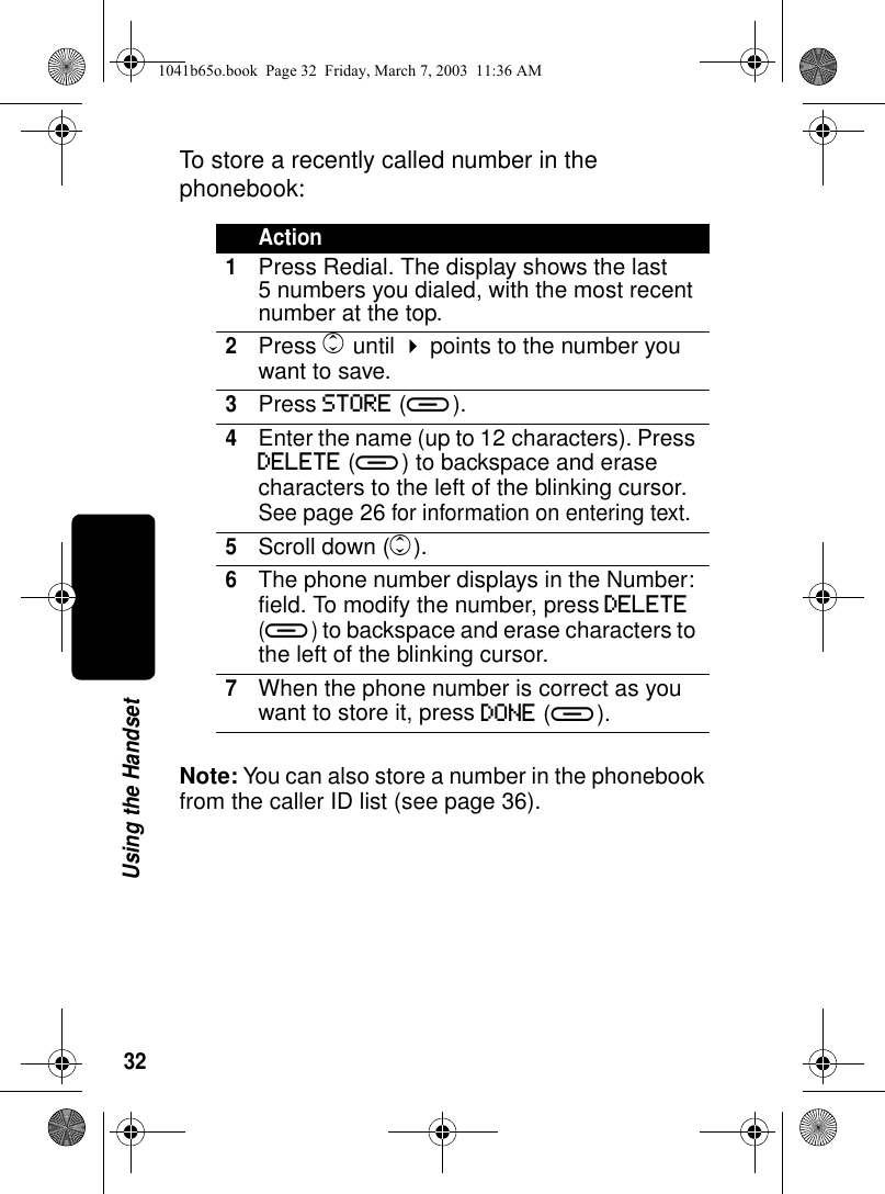 32Using the HandsetTo store a recently called number in the phonebook:Note: You can also store a number in the phonebook from the caller ID list (see page 36).Action1Press Redial. The display shows the last 5 numbers you dialed, with the most recent number at the top.2Press c until ! points to the number you want to save.3Press STORE (a).4Enter the name (up to 12 characters). Press DELETE (a) to backspace and erase characters to the left of the blinking cursor. See page 26 for information on entering text.5Scroll down (c).6The phone number displays in the Number: field. To modify the number, press DELETE (a) to backspace and erase characters to the left of the blinking cursor. 7When the phone number is correct as you want to store it, press DONE (a).1041b65o.book Page 32 Friday, March 7, 2003 11:36 AM