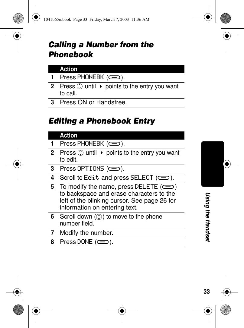 33Using the HandsetCalling a Number from the PhonebookEditing a Phonebook EntryAction1Press PHONEBK (a).2Press c until ! points to the entry you want to call.3Press ON or Handsfree.Action1Press PHONEBK (a).2Press c until ! points to the entry you want to edit.3Press OPTIONS (a).4Scroll to Edit and press SELECT (a).5To modify the name, press DELETE (a) to backspace and erase characters to the left of the blinking cursor. See page 26 for information on entering text.6Scroll down (c) to move to the phone number field.7Modify the number.8Press DONE (a).1041b65o.book Page 33 Friday, March 7, 2003 11:36 AM