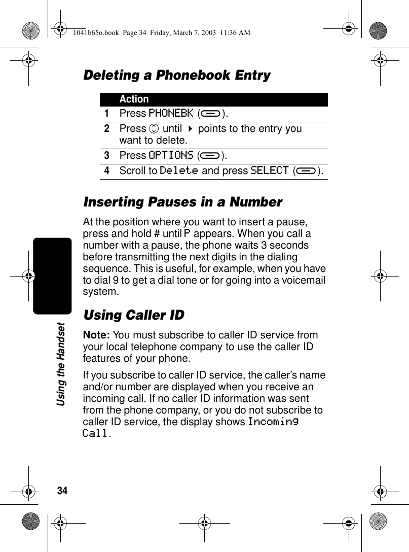 34Using the HandsetDeleting a Phonebook EntryInserting Pauses in a NumberAt the position where you want to insert a pause, press and hold # until P appears. When you call a number with a pause, the phone waits 3 seconds before transmitting the next digits in the dialing sequence. This is useful, for example, when you have to dial 9 to get a dial tone or for going into a voicemail system.Using Caller IDNote: You must subscribe to caller ID service from your local telephone company to use the caller ID features of your phone.If you subscribe to caller ID service, the caller’s name and/or number are displayed when you receive an incoming call. If no caller ID information was sent from the phone company, or you do not subscribe to caller ID service, the display shows Incoming Call.Action1Press PHONEBK (a).2Press c until ! points to the entry you want to delete.3Press OPTIONS (a).4Scroll to Delete and press SELECT (a).1041b65o.book Page 34 Friday, March 7, 2003 11:36 AM