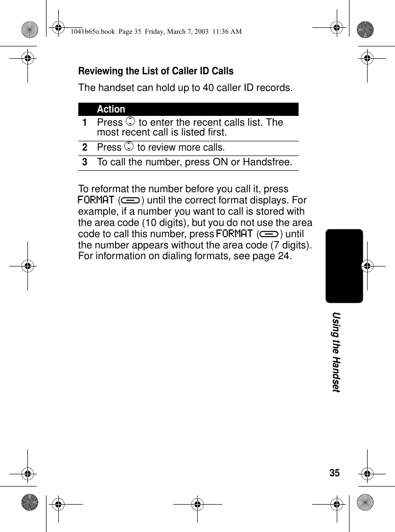 35Using the HandsetReviewing the List of Caller ID CallsThe handset can hold up to 40 caller ID records. To reformat the number before you call it, press FORMAT (a) until the correct format displays. For example, if a number you want to call is stored with the area code (10 digits), but you do not use the area code to call this number, press FORMAT (a) until the number appears without the area code (7 digits). For information on dialing formats, see page 24.Action1Press c to enter the recent calls list. The most recent call is listed first.2Press c to review more calls.3To call the number, press ON or Handsfree.1041b65o.book Page 35 Friday, March 7, 2003 11:36 AM