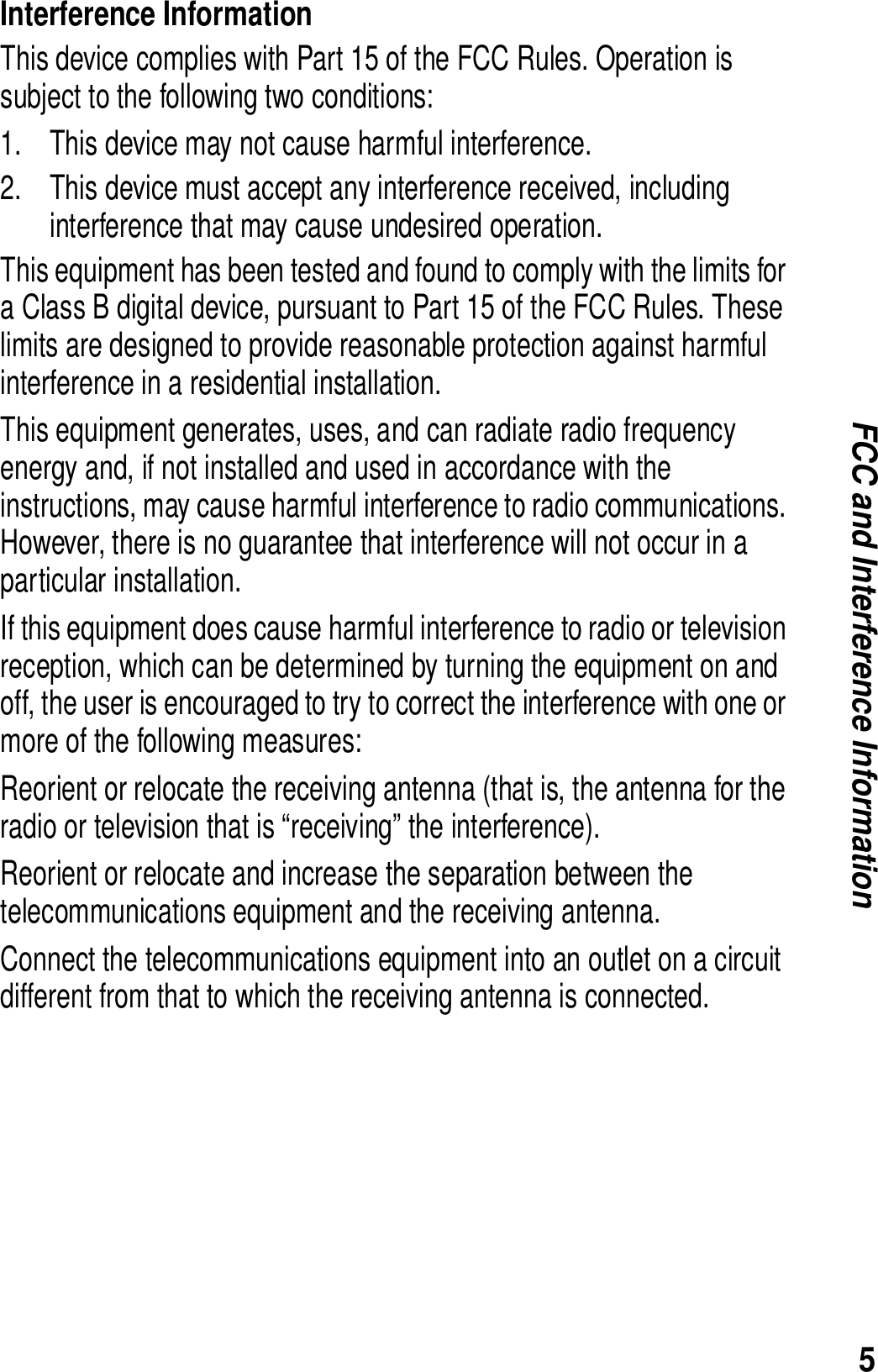 5FCC and Interference InformationInterference InformationThis device complies with Part 15 of the FCC Rules. Operation is subject to the following two conditions:1. This device may not cause harmful interference.2. This device must accept any interference received, including interference that may cause undesired operation.This equipment has been tested and found to comply with the limits for a Class B digital device, pursuant to Part 15 of the FCC Rules. These limits are designed to provide reasonable protection against harmful interference in a residential installation.This equipment generates, uses, and can radiate radio frequency energy and, if not installed and used in accordance with the instructions, may cause harmful interference to radio communications. However, there is no guarantee that interference will not occur in a particular installation.If this equipment does cause harmful interference to radio or television reception, which can be determined by turning the equipment on and off, the user is encouraged to try to correct the interference with one or more of the following measures:Reorient or relocate the receiving antenna (that is, the antenna for the radio or television that is &ldquo;receiving&rdquo; the interference).Reorient or relocate and increase the separation between the telecommunications equipment and the receiving antenna.Connect the telecommunications equipment into an outlet on a circuit different from that to which the receiving antenna is connected. 