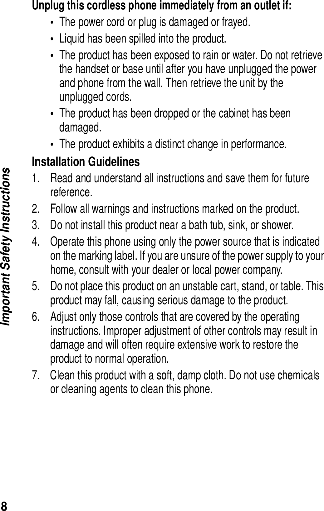 8Important Safety InstructionsUnplug this cordless phone immediately from an outlet if:&bull;The power cord or plug is damaged or frayed. &bull;Liquid has been spilled into the product. &bull;The product has been exposed to rain or water. Do not retrieve the handset or base until after you have unplugged the power and phone from the wall. Then retrieve the unit by the unplugged cords. &bull;The product has been dropped or the cabinet has been damaged. &bull;The product exhibits a distinct change in performance. Installation Guidelines1. Read and understand all instructions and save them for future reference. 2. Follow all warnings and instructions marked on the product. 3. Do not install this product near a bath tub, sink, or shower. 4. Operate this phone using only the power source that is indicated on the marking label. If you are unsure of the power supply to your home, consult with your dealer or local power company. 5. Do not place this product on an unstable cart, stand, or table. This product may fall, causing serious damage to the product. 6. Adjust only those controls that are covered by the operating instructions. Improper adjustment of other controls may result in damage and will often require extensive work to restore the product to normal operation. 7. Clean this product with a soft, damp cloth. Do not use chemicals or cleaning agents to clean this phone. 
