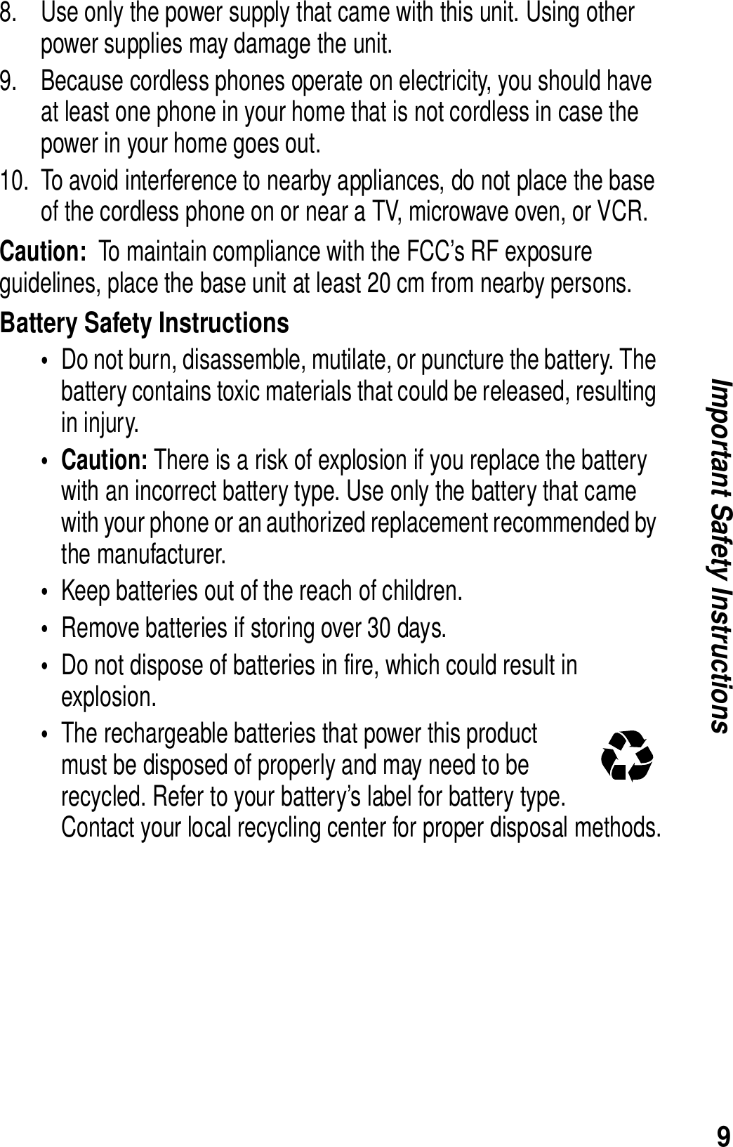 9Important Safety Instructions8. Use only the power supply that came with this unit. Using other power supplies may damage the unit. 9. Because cordless phones operate on electricity, you should have at least one phone in your home that is not cordless in case the power in your home goes out. 10. To avoid interference to nearby appliances, do not place the base of the cordless phone on or near a TV, microwave oven, or VCR. Caution:  To maintain compliance with the FCC&rsquo;s RF exposure guidelines, place the base unit at least 20 cm from nearby persons.Battery Safety Instructions&bull;Do not burn, disassemble, mutilate, or puncture the battery. The battery contains toxic materials that could be released, resulting in injury. &bull;Caution: There is a risk of explosion if you replace the battery with an incorrect battery type. Use only the battery that came with your phone or an authorized replacement recommended by the manufacturer.&bull;Keep batteries out of the reach of children. &bull;Remove batteries if storing over 30 days. &bull;Do not dispose of batteries in fire, which could result in explosion. &bull;The rechargeable batteries that power this product must be disposed of properly and may need to be recycled. Refer to your battery&rsquo;s label for battery type. Contact your local recycling center for proper disposal methods.ITC03-201