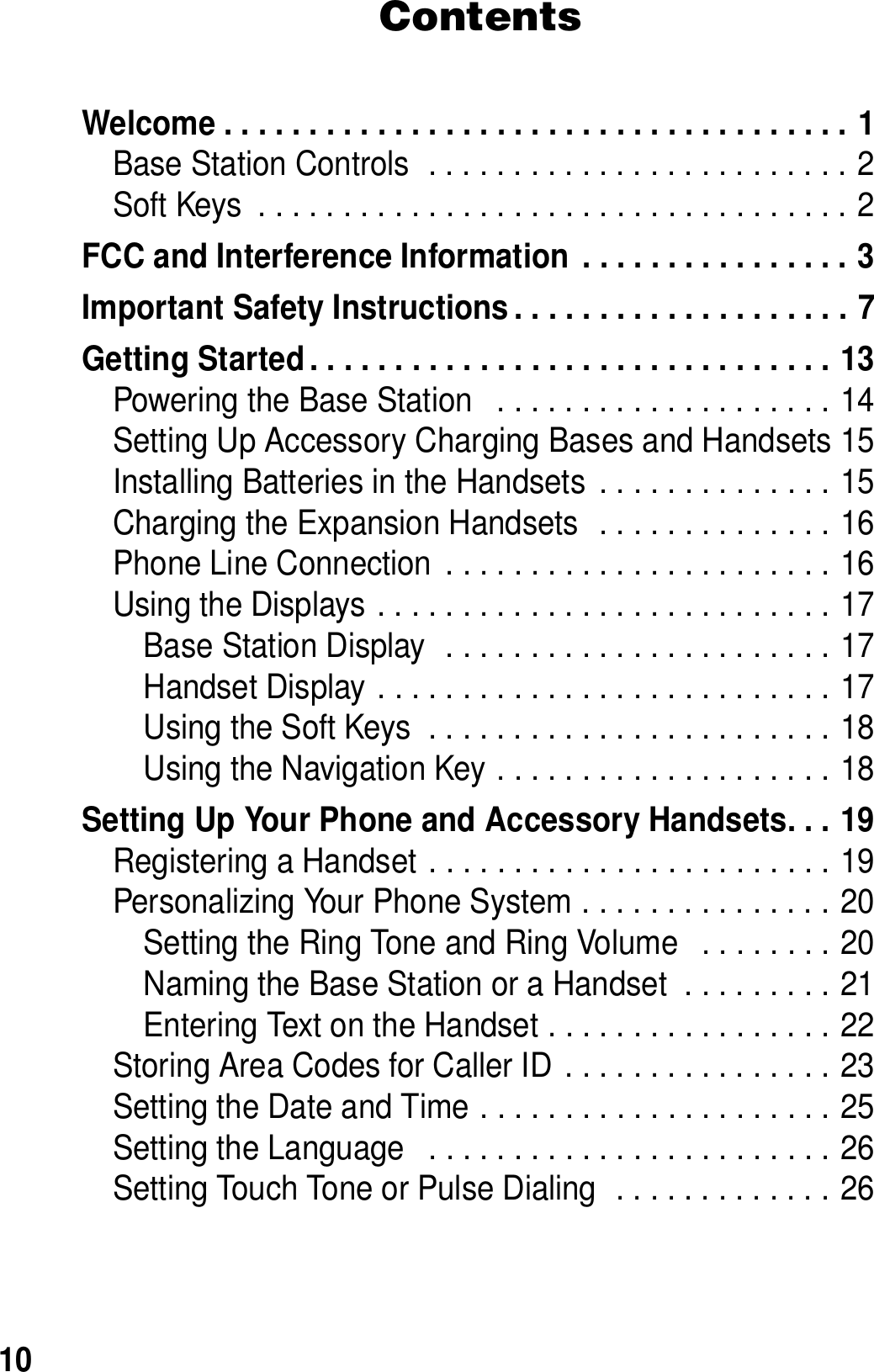 10ContentsWelcome . . . . . . . . . . . . . . . . . . . . . . . . . . . . . . . . . . . . . 1Base Station Controls  . . . . . . . . . . . . . . . . . . . . . . . . . 2Soft Keys  . . . . . . . . . . . . . . . . . . . . . . . . . . . . . . . . . . . 2FCC and Interference Information  . . . . . . . . . . . . . . . . 3Important Safety Instructions . . . . . . . . . . . . . . . . . . . . 7Getting Started . . . . . . . . . . . . . . . . . . . . . . . . . . . . . . . 13Powering the Base Station   . . . . . . . . . . . . . . . . . . . . 14Setting Up Accessory Charging Bases and Handsets 15Installing Batteries in the Handsets  . . . . . . . . . . . . . . 15Charging the Expansion Handsets  . . . . . . . . . . . . . . 16Phone Line Connection  . . . . . . . . . . . . . . . . . . . . . . . 16Using the Displays . . . . . . . . . . . . . . . . . . . . . . . . . . . 17Base Station Display  . . . . . . . . . . . . . . . . . . . . . . . 17Handset Display . . . . . . . . . . . . . . . . . . . . . . . . . . . 17Using the Soft Keys  . . . . . . . . . . . . . . . . . . . . . . . . 18Using the Navigation Key . . . . . . . . . . . . . . . . . . . . 18Setting Up Your Phone and Accessory Handsets. . . 19Registering a Handset . . . . . . . . . . . . . . . . . . . . . . . . 19Personalizing Your Phone System . . . . . . . . . . . . . . . 20Setting the Ring Tone and Ring Volume   . . . . . . . . 20Naming the Base Station or a Handset  . . . . . . . . . 21Entering Text on the Handset . . . . . . . . . . . . . . . . . 22Storing Area Codes for Caller ID  . . . . . . . . . . . . . . . . 23Setting the Date and Time . . . . . . . . . . . . . . . . . . . . . 25Setting the Language   . . . . . . . . . . . . . . . . . . . . . . . . 26Setting Touch Tone or Pulse Dialing  . . . . . . . . . . . . . 26