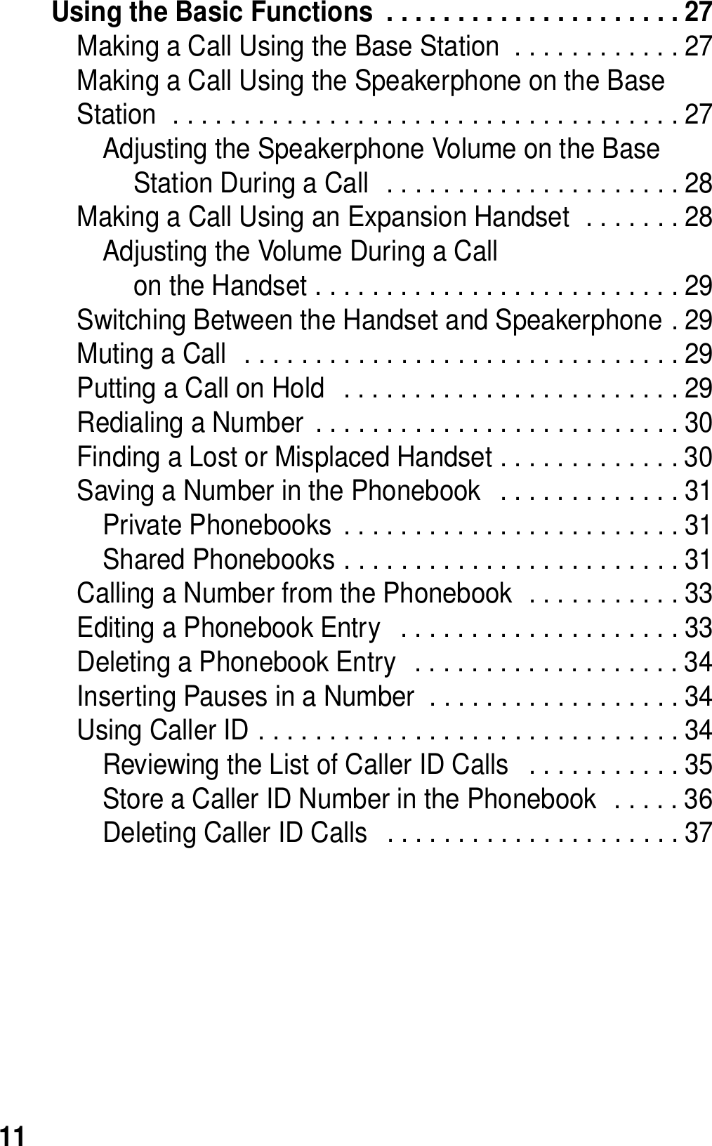 11Using the Basic Functions  . . . . . . . . . . . . . . . . . . . . . 27Making a Call Using the Base Station  . . . . . . . . . . . . 27Making a Call Using the Speakerphone on the Base Station  . . . . . . . . . . . . . . . . . . . . . . . . . . . . . . . . . . . . 27Adjusting the Speakerphone Volume on the Base Station During a Call  . . . . . . . . . . . . . . . . . . . . . 28Making a Call Using an Expansion Handset  . . . . . . . 28Adjusting the Volume During a Callon the Handset . . . . . . . . . . . . . . . . . . . . . . . . . . 29Switching Between the Handset and Speakerphone . 29Muting a Call  . . . . . . . . . . . . . . . . . . . . . . . . . . . . . . . 29Putting a Call on Hold   . . . . . . . . . . . . . . . . . . . . . . . . 29Redialing a Number  . . . . . . . . . . . . . . . . . . . . . . . . . . 30Finding a Lost or Misplaced Handset . . . . . . . . . . . . . 30Saving a Number in the Phonebook   . . . . . . . . . . . . . 31Private Phonebooks  . . . . . . . . . . . . . . . . . . . . . . . . 31Shared Phonebooks . . . . . . . . . . . . . . . . . . . . . . . . 31Calling a Number from the Phonebook  . . . . . . . . . . . 33Editing a Phonebook Entry   . . . . . . . . . . . . . . . . . . . . 33Deleting a Phonebook Entry   . . . . . . . . . . . . . . . . . . . 34Inserting Pauses in a Number  . . . . . . . . . . . . . . . . . . 34Using Caller ID . . . . . . . . . . . . . . . . . . . . . . . . . . . . . . 34Reviewing the List of Caller ID Calls   . . . . . . . . . . . 35Store a Caller ID Number in the Phonebook  . . . . . 36Deleting Caller ID Calls   . . . . . . . . . . . . . . . . . . . . . 37