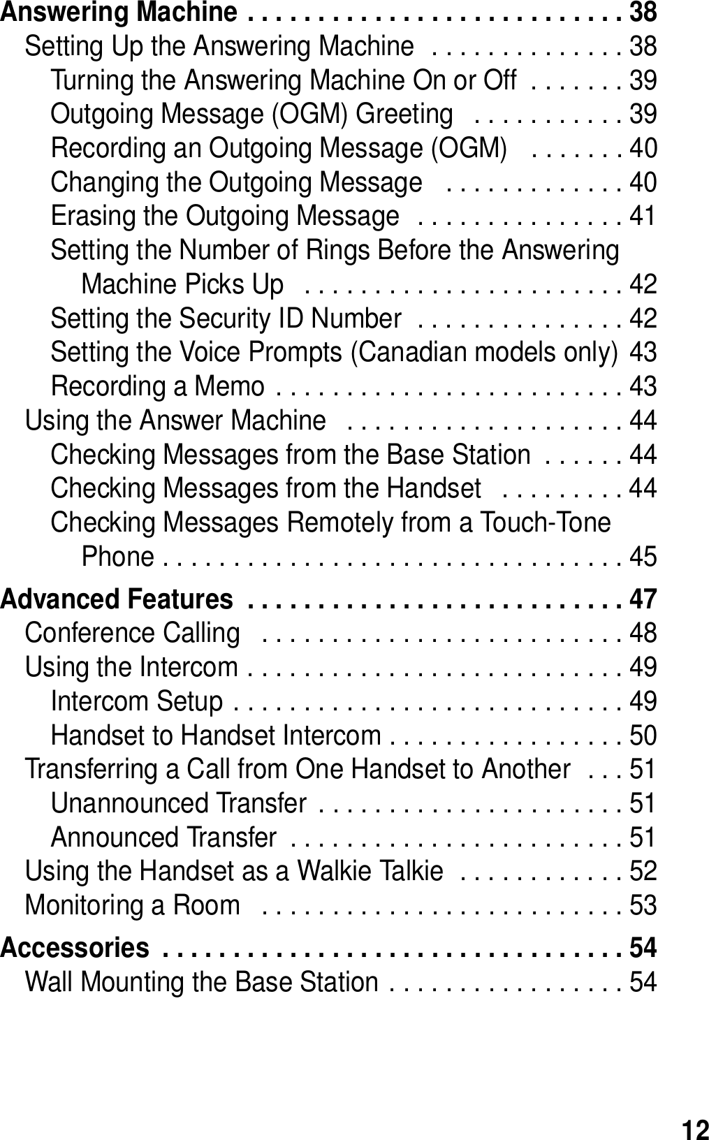 12Answering Machine . . . . . . . . . . . . . . . . . . . . . . . . . . . 38Setting Up the Answering Machine  . . . . . . . . . . . . . . 38Turning the Answering Machine On or Off  . . . . . . . 39Outgoing Message (OGM) Greeting   . . . . . . . . . . . 39Recording an Outgoing Message (OGM)   . . . . . . . 40Changing the Outgoing Message   . . . . . . . . . . . . . 40Erasing the Outgoing Message  . . . . . . . . . . . . . . . 41Setting the Number of Rings Before the Answering Machine Picks Up   . . . . . . . . . . . . . . . . . . . . . . . 42Setting the Security ID Number  . . . . . . . . . . . . . . . 42Setting the Voice Prompts (Canadian models only) 43Recording a Memo . . . . . . . . . . . . . . . . . . . . . . . . . 43Using the Answer Machine   . . . . . . . . . . . . . . . . . . . . 44Checking Messages from the Base Station  . . . . . . 44Checking Messages from the Handset   . . . . . . . . . 44Checking Messages Remotely from a Touch-Tone Phone . . . . . . . . . . . . . . . . . . . . . . . . . . . . . . . . . 45Advanced Features  . . . . . . . . . . . . . . . . . . . . . . . . . . . 47Conference Calling   . . . . . . . . . . . . . . . . . . . . . . . . . . 48Using the Intercom . . . . . . . . . . . . . . . . . . . . . . . . . . . 49Intercom Setup . . . . . . . . . . . . . . . . . . . . . . . . . . . . 49Handset to Handset Intercom . . . . . . . . . . . . . . . . . 50Transferring a Call from One Handset to Another  . . . 51Unannounced Transfer  . . . . . . . . . . . . . . . . . . . . . . 51Announced Transfer  . . . . . . . . . . . . . . . . . . . . . . . . 51Using the Handset as a Walkie Talkie  . . . . . . . . . . . . 52Monitoring a Room   . . . . . . . . . . . . . . . . . . . . . . . . . . 53Accessories  . . . . . . . . . . . . . . . . . . . . . . . . . . . . . . . . . 54Wall Mounting the Base Station . . . . . . . . . . . . . . . . . 54