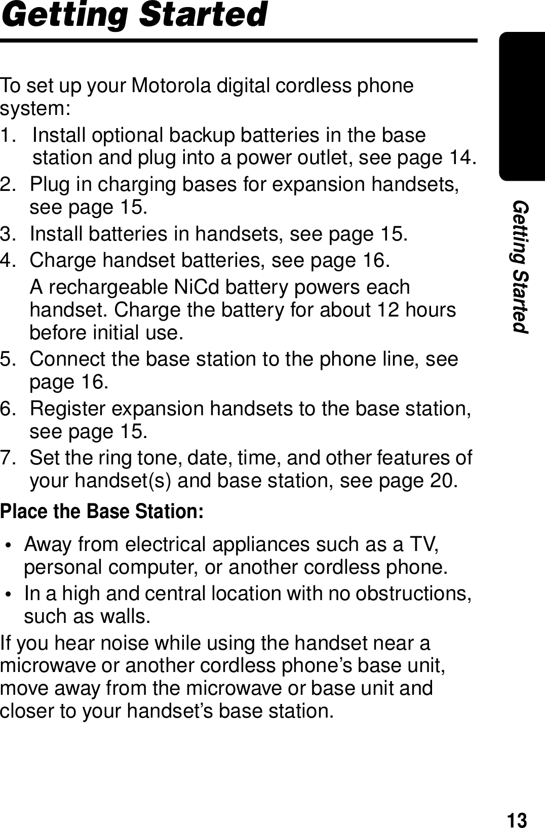 13Getting StartedGetting StartedTo set up your Motorola digital cordless phone system:1. Install optional backup batteries in the base station and plug into a power outlet, see page 14.2. Plug in charging bases for expansion handsets, see page 15.3. Install batteries in handsets, see page 15.4. Charge handset batteries, see page 16.A rechargeable NiCd battery powers each handset. Charge the battery for about 12 hours before initial use.5. Connect the base station to the phone line, see page 16.6. Register expansion handsets to the base station, see page 15.7. Set the ring tone, date, time, and other features of your handset(s) and base station, see page 20.Place the Base Station:&bull;Away from electrical appliances such as a TV, personal computer, or another cordless phone. &bull;In a high and central location with no obstructions, such as walls.If you hear noise while using the handset near a microwave or another cordless phone&rsquo;s base unit, move away from the microwave or base unit and closer to your handset&rsquo;s base station.