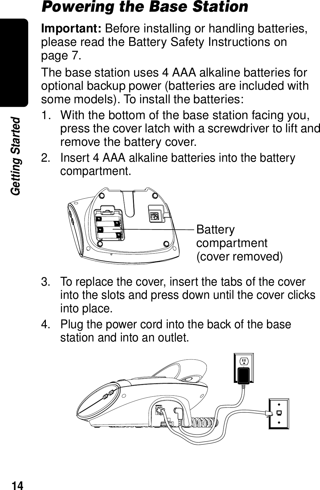 14Getting StartedPowering the Base StationImportant: Before installing or handling batteries, please read the Battery Safety Instructions on page 7.The base station uses 4 AAA alkaline batteries for optional backup power (batteries are included with some models). To install the batteries:1. With the bottom of the base station facing you, press the cover latch with a screwdriver to lift and remove the battery cover.2. Insert 4 AAA alkaline batteries into the battery compartment.3. To replace the cover, insert the tabs of the cover into the slots and press down until the cover clicks into place.4. Plug the power cord into the back of the base station and into an outlet.Battery compartment(cover removed)