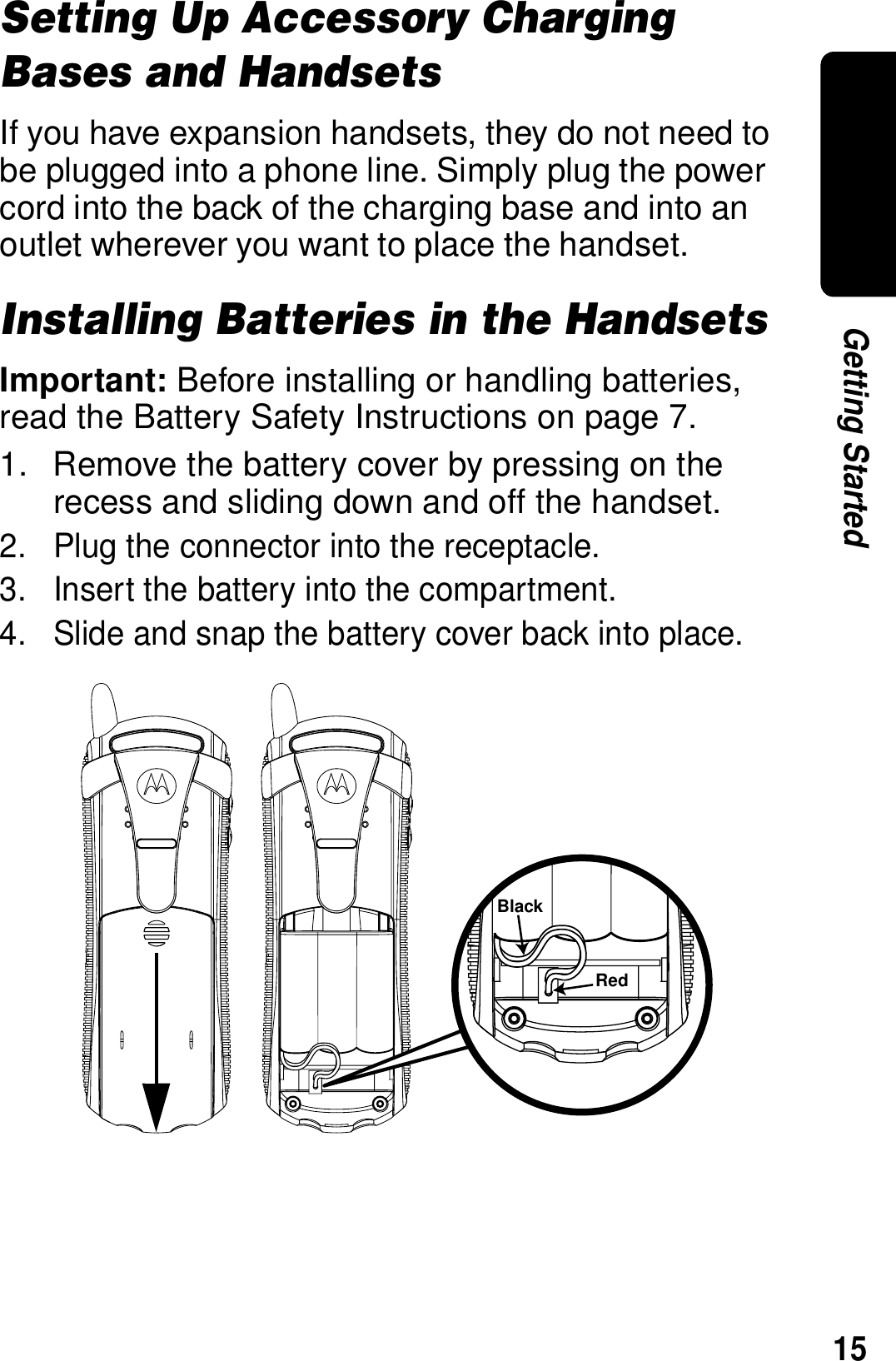 15Getting StartedSetting Up Accessory Charging Bases and HandsetsIf you have expansion handsets, they do not need to be plugged into a phone line. Simply plug the power cord into the back of the charging base and into an outlet wherever you want to place the handset.Installing Batteries in the HandsetsImportant: Before installing or handling batteries, read the Battery Safety Instructions on page 7.1. Remove the battery cover by pressing on the recess and sliding down and off the handset.2. Plug the connector into the receptacle.3. Insert the battery into the compartment.4. Slide and snap the battery cover back into place.BlackRed