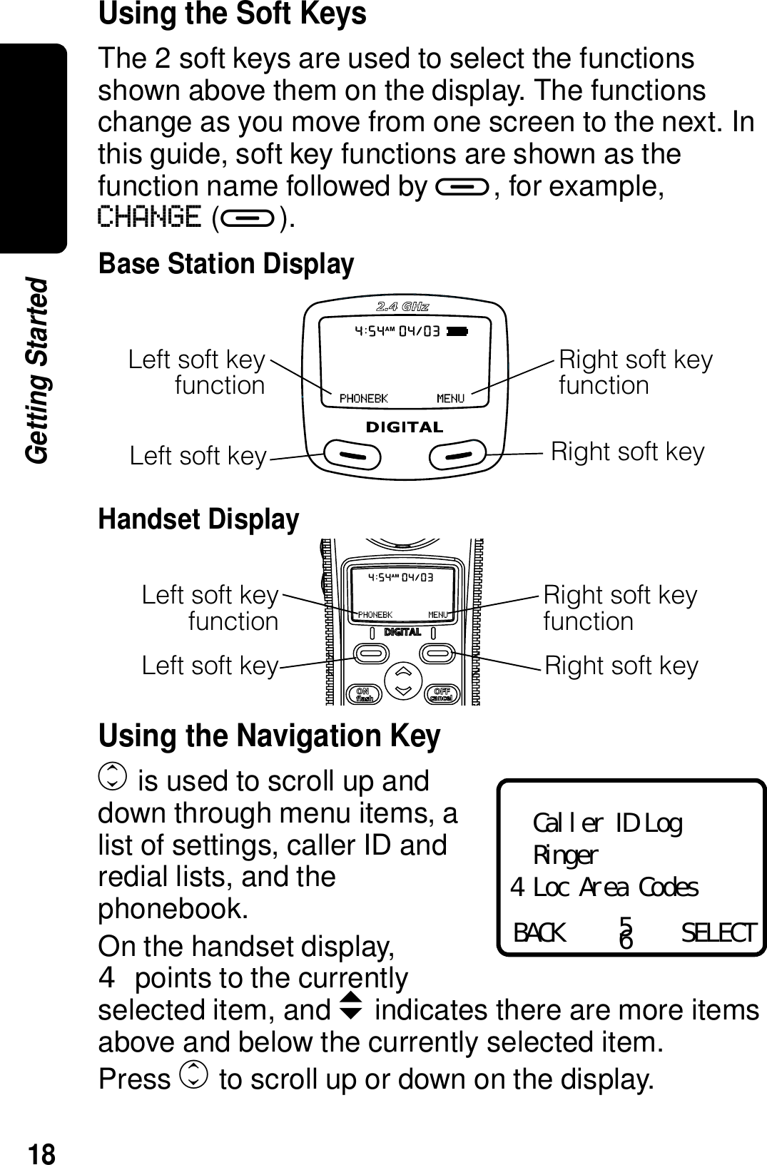 18Getting StartedUsing the Soft KeysThe 2 soft keys are used to select the functions shown above them on the display. The functions change as you move from one screen to the next. In this guide, soft key functions are shown as the function name followed by a, for example, CHANGE (a).Base Station DisplayHandset DisplayUsing the Navigation Keyc is used to scroll up and down through menu items, a list of settings, caller ID and redial lists, and the phonebook.On the handset display, points to the currently selected item, and b indicates there are more items above and below the currently selected item.Press c to scroll up or down on the display.Left soft keyLeft soft keyfunctionRight soft key functionRight soft keyLeft soft key Right soft keyLeft soft keyfunctionRight soft key functionCaller ID LogRingerLoc Area CodesBACK SELECT