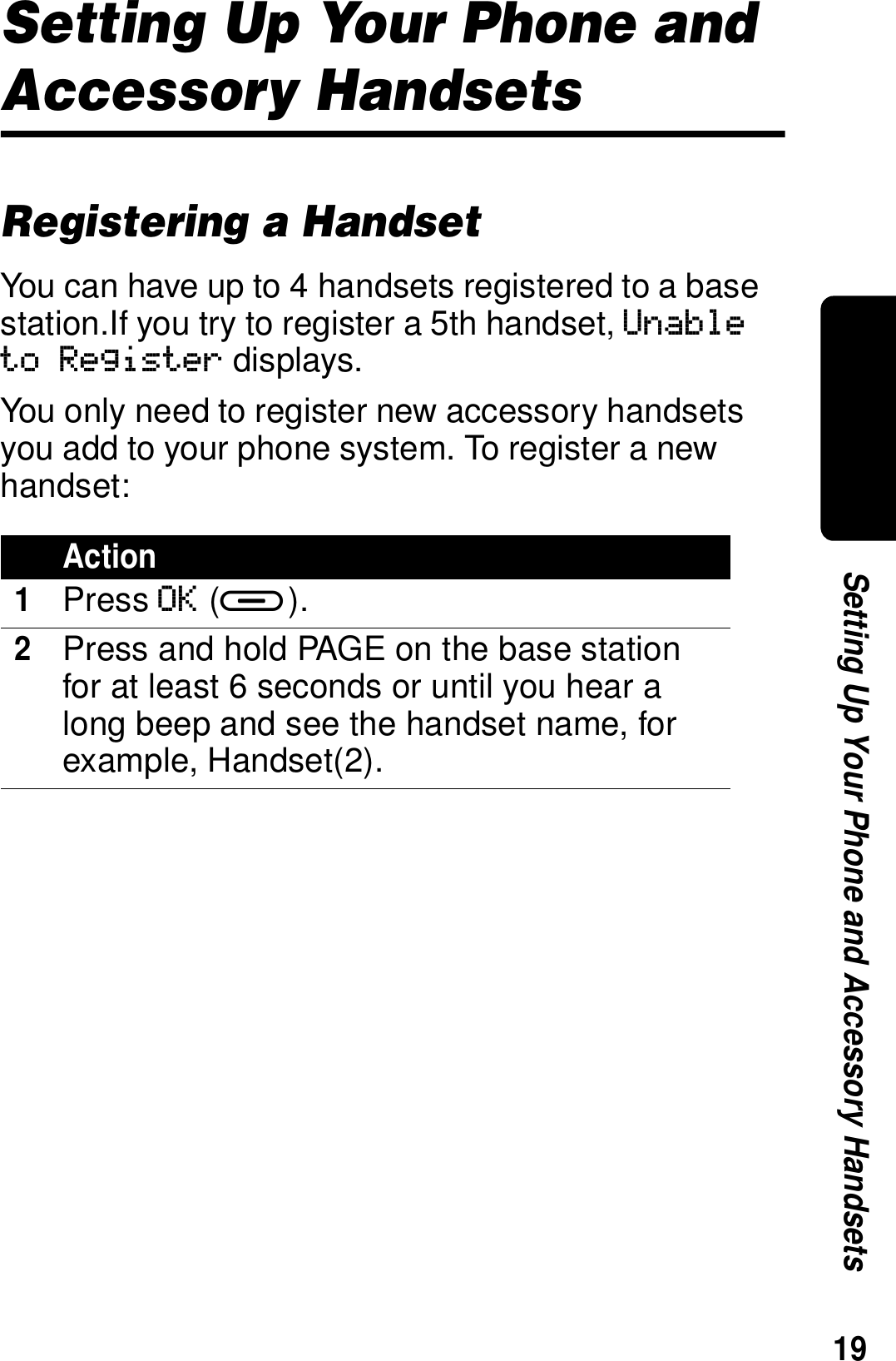 19Setting Up Your Phone and Accessory HandsetsSetting Up Your Phone and Accessory HandsetsRegistering a HandsetYou can have up to 4 handsets registered to a base station.If you try to register a 5th handset, Unable to Register displays.You only need to register new accessory handsets you add to your phone system. To register a new handset:Action1Press OK (a).2Press and hold PAGE on the base station for at least 6 seconds or until you hear a long beep and see the handset name, for example, Handset(2).