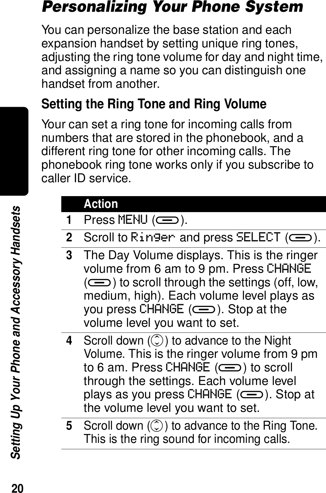 20Setting Up Your Phone and Accessory HandsetsPersonalizing Your Phone SystemYou can personalize the base station and each expansion handset by setting unique ring tones, adjusting the ring tone volume for day and night time, and assigning a name so you can distinguish one handset from another.Setting the Ring Tone and Ring VolumeYour can set a ring tone for incoming calls from numbers that are stored in the phonebook, and a different ring tone for other incoming calls. The phonebook ring tone works only if you subscribe to caller ID service.Action1Press MENU (a).2Scroll to Ringer and press SELECT (a).3The Day Volume displays. This is the ringer volume from 6 am to 9 pm. Press CHANGE (a) to scroll through the settings (off, low, medium, high). Each volume level plays as you press CHANGE (a). Stop at the volume level you want to set.4Scroll down (c) to advance to the Night Volume. This is the ringer volume from 9 pm to 6 am. Press CHANGE (a) to scroll through the settings. Each volume level plays as you press CHANGE (a). Stop at the volume level you want to set.5Scroll down (c) to advance to the Ring Tone. This is the ring sound for incoming calls.