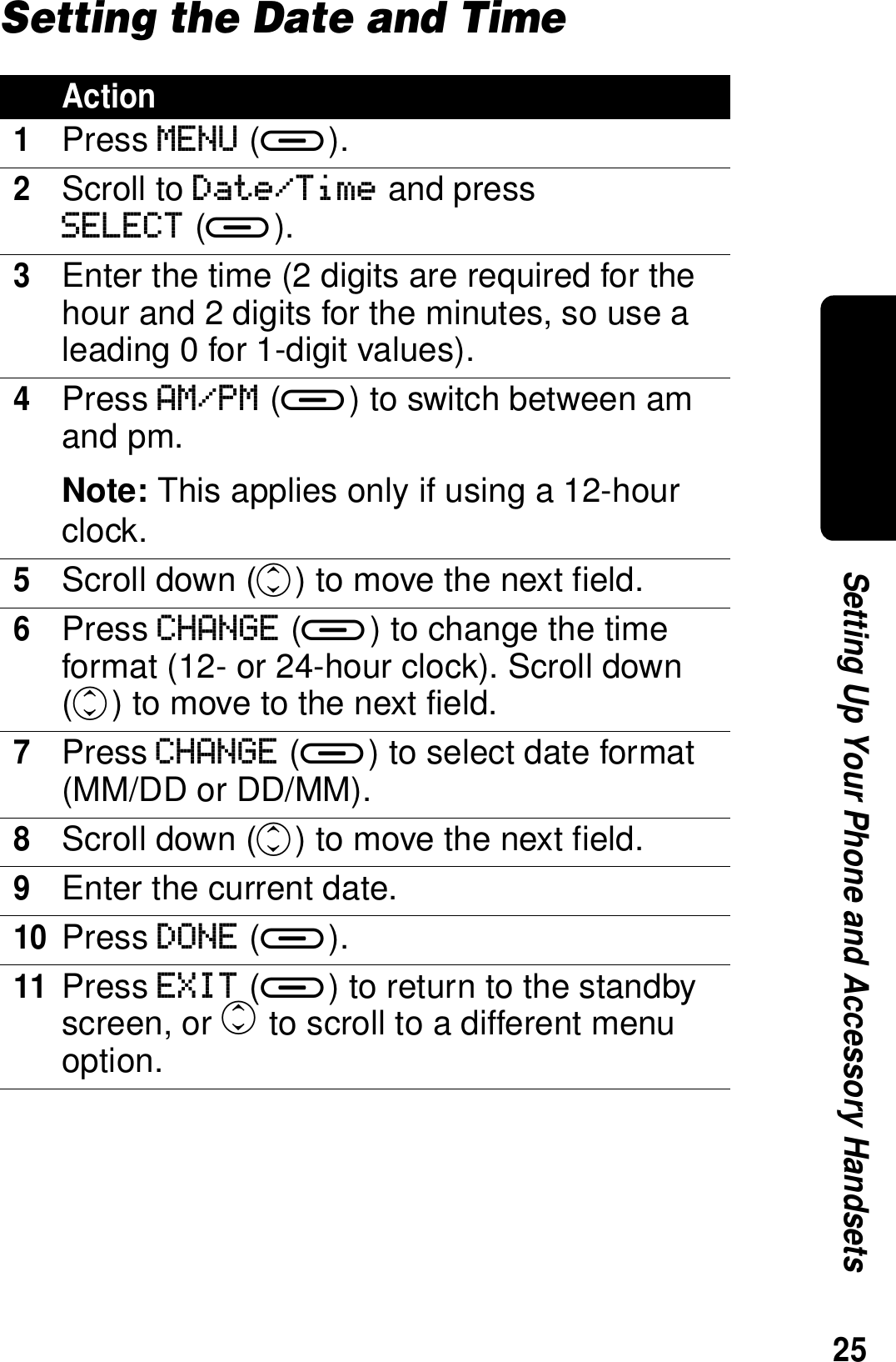 25Setting Up Your Phone and Accessory HandsetsSetting the Date and TimeAction1Press MENU (a).2Scroll to Date/Time and pressSELECT (a).3Enter the time (2 digits are required for the hour and 2 digits for the minutes, so use a leading 0 for 1-digit values). 4Press AM/PM (a) to switch between am and pm.Note: This applies only if using a 12-hour clock.5Scroll down (c) to move the next field.6Press CHANGE (a) to change the time format (12- or 24-hour clock). Scroll down (c) to move to the next field.7Press CHANGE (a) to select date format (MM/DD or DD/MM).8Scroll down (c) to move the next field.9Enter the current date.10Press DONE (a).11Press EXIT (a) to return to the standby screen, or c to scroll to a different menu option.