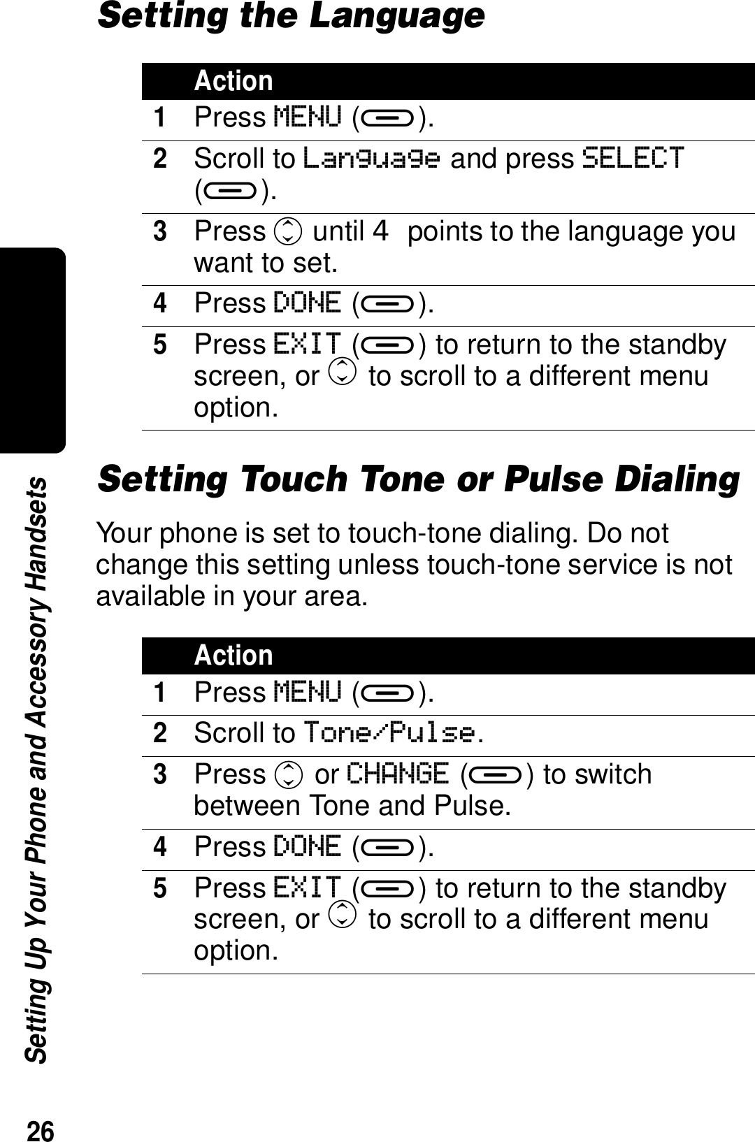 26Setting Up Your Phone and Accessory HandsetsSetting the LanguageSetting Touch Tone or Pulse DialingYour phone is set to touch-tone dialing. Do not change this setting unless touch-tone service is not available in your area.Action1Press MENU (a).2Scroll to Language and press SELECT (a). 3Press c until  points to the language you want to set.4Press DONE (a).5Press EXIT (a) to return to the standby screen, or c to scroll to a different menu option.Action1Press MENU (a).2Scroll to Tone/Pulse.3Press c or CHANGE (a) to switch between Tone and Pulse.4Press DONE (a).5Press EXIT (a) to return to the standby screen, or c to scroll to a different menu option.