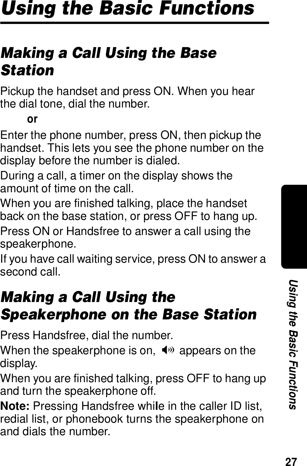 27Using the Basic FunctionsUsing the Basic FunctionsMaking a Call Using the Base StationPickup the handset and press ON. When you hear the dial tone, dial the number.orEnter the phone number, press ON, then pickup the handset. This lets you see the phone number on the display before the number is dialed.During a call, a timer on the display shows the amount of time on the call.When you are finished talking, place the handset back on the base station, or press OFF to hang up.Press ON or Handsfree to answer a call using the speakerphone.If you have call waiting service, press ON to answer a second call.Making a Call Using the Speakerphone on the Base StationPress Handsfree, dial the number.When the speakerphone is on,  V appears on the display.When you are finished talking, press OFF to hang up and turn the speakerphone off.Note: Pressing Handsfree while in the caller ID list, redial list, or phonebook turns the speakerphone on and dials the number.
