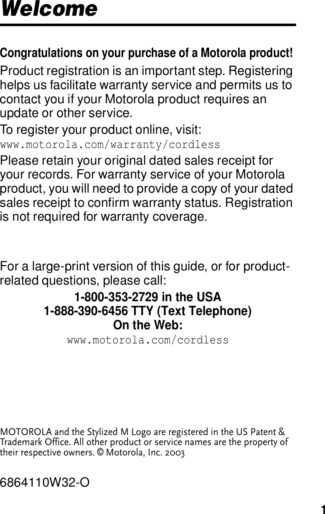 1 WelcomeCongratulations on your purchase of a Motorola product! Product registration is an important step. Registering helps us facilitate warranty service and permits us to contact you if your Motorola product requires an update or other service. To register your product online, visit: www.motorola.com/warranty/cordlessPlease retain your original dated sales receipt for your records. For warranty service of your Motorola product, you will need to provide a copy of your dated sales receipt to confirm warranty status. Registration is not required for warranty coverage.For a large-print version of this guide, or for product-related questions, please call:1-800-353-2729 in the USA1-888-390-6456 TTY (Text Telephone)On the Web:www.motorola.com/cordlessMOTOROLA and the Stylized M Logo are registered in the US Patent &amp; Trademark Office. All other product or service names are the property of their respective owners. &copy; Motorola, Inc. 20036864110W32-O