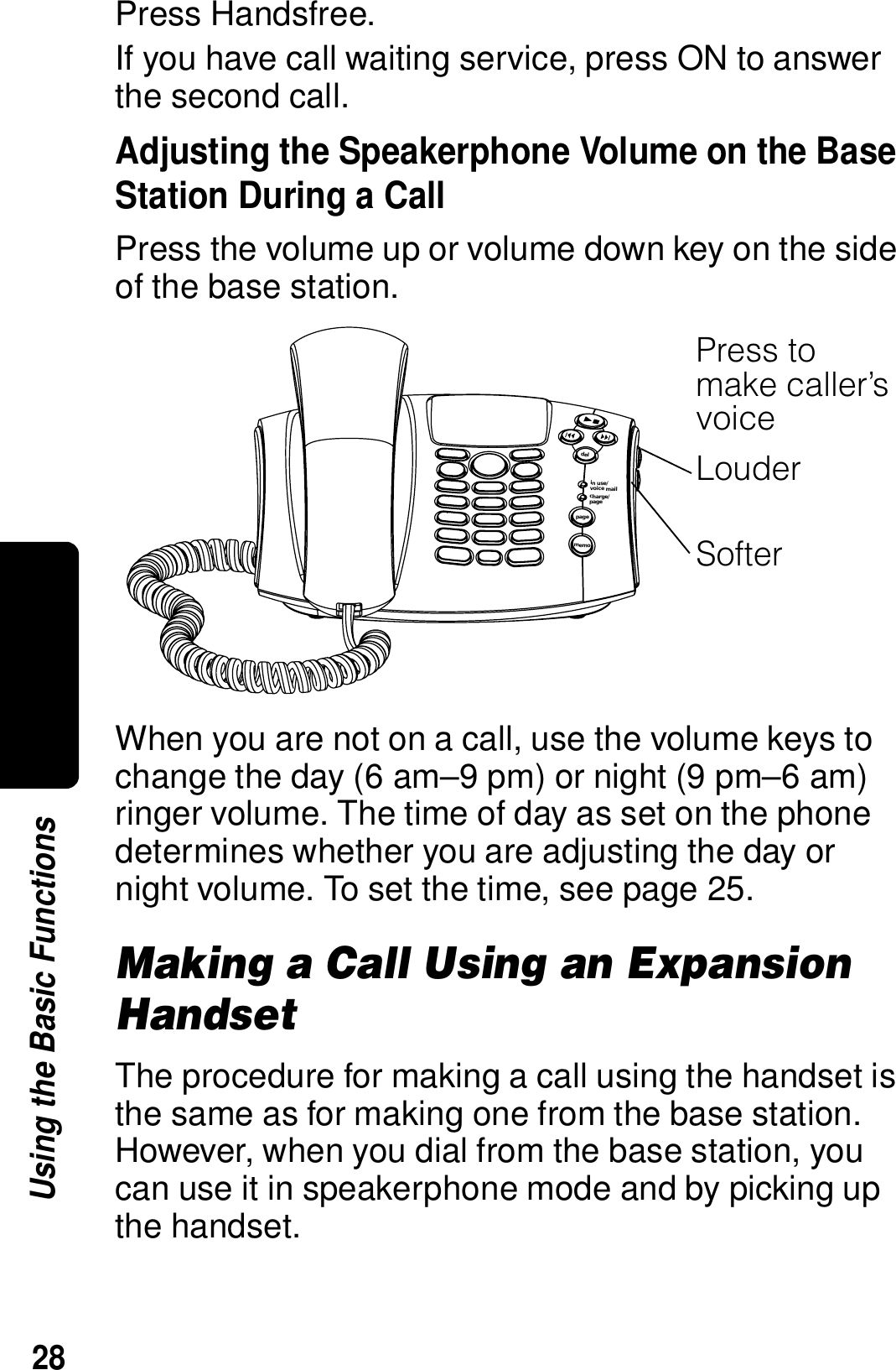 28Using the Basic FunctionsPress Handsfree.If you have call waiting service, press ON to answer the second call.Adjusting the Speakerphone Volume on the Base Station During a CallPress the volume up or volume down key on the side of the base station.When you are not on a call, use the volume keys to change the day (6 am&ndash;9 pm) or night (9 pm&ndash;6 am) ringer volume. The time of day as set on the phone determines whether you are adjusting the day or night volume. To set the time, see page 25.Making a Call Using an Expansion HandsetThe procedure for making a call using the handset is the same as for making one from the base station. However, when you dial from the base station, you can use it in speakerphone mode and by picking up the handset.pagedelin use/voice mailcharge/pagememo031388oPress to make caller&rsquo;s voiceLouderSofter