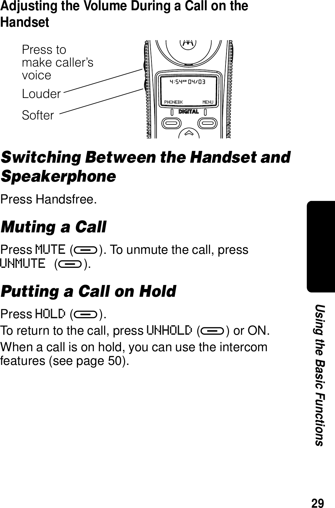 29Using the Basic FunctionsAdjusting the Volume During a Call on the HandsetSwitching Between the Handset and SpeakerphonePress Handsfree.Muting a CallPress MUTE (a). To unmute the call, press UNMUTE (a). Putting a Call on HoldPress HOLD (a).To return to the call, press UNHOLD (a) or ON.When a call is on hold, you can use the intercom features (see page 50).Press to make caller&rsquo;s voiceLouderSofter