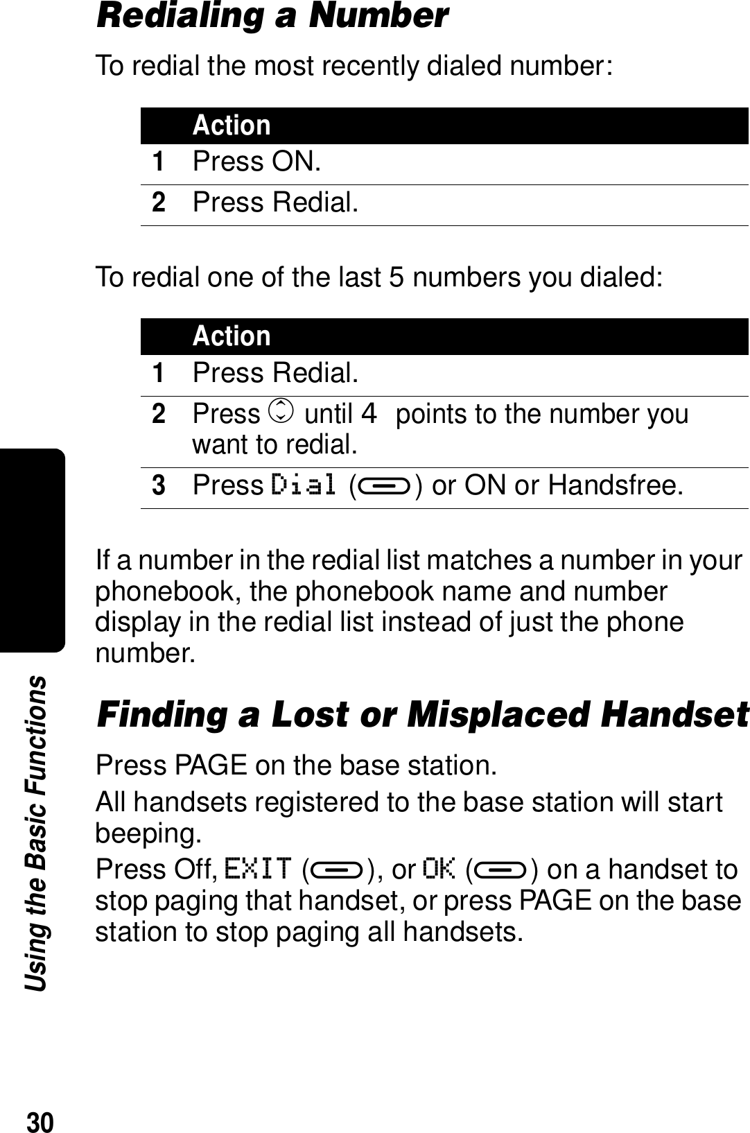 30Using the Basic FunctionsRedialing a NumberTo redial the most recently dialed number:To redial one of the last 5 numbers you dialed:If a number in the redial list matches a number in your phonebook, the phonebook name and number display in the redial list instead of just the phone number.Finding a Lost or Misplaced HandsetPress PAGE on the base station.All handsets registered to the base station will start beeping. Press Off, EXIT (a), or OK (a) on a handset to stop paging that handset, or press PAGE on the base station to stop paging all handsets.Action1Press ON.2Press Redial.Action1Press Redial.2Press c until  points to the number you want to redial.3Press Dial (a) or ON or Handsfree.