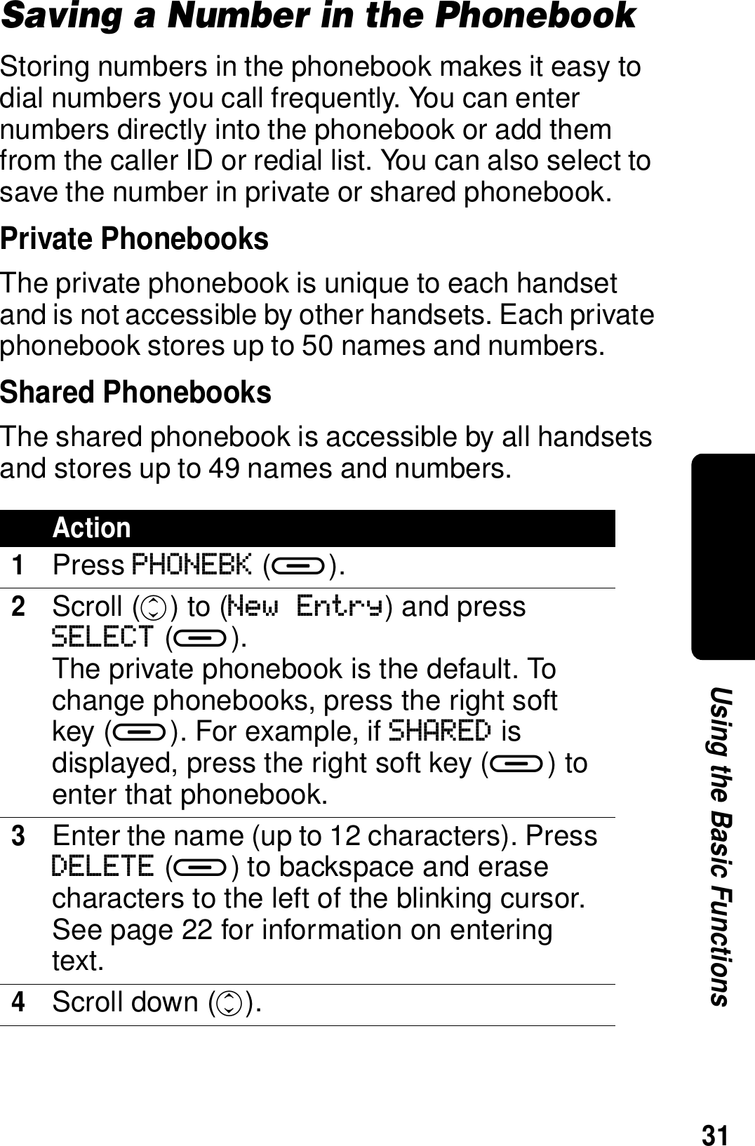 31Using the Basic FunctionsSaving a Number in the PhonebookStoring numbers in the phonebook makes it easy to dial numbers you call frequently. You can enter numbers directly into the phonebook or add them from the caller ID or redial list. You can also select to save the number in private or shared phonebook.Private PhonebooksThe private phonebook is unique to each handset and is not accessible by other handsets. Each private phonebook stores up to 50 names and numbers.Shared PhonebooksThe shared phonebook is accessible by all handsets and stores up to 49 names and numbers.Action1Press PHONEBK (a).2Scroll (c) to (New Entry) and press SELECT (a).The private phonebook is the default. To change phonebooks, press the right soft key (a). For example, if SHARED is displayed, press the right soft key (a) to enter that phonebook.3Enter the name (up to 12 characters). Press DELETE (a) to backspace and erase characters to the left of the blinking cursor. See page 22 for information on entering text. 4Scroll down (c).
