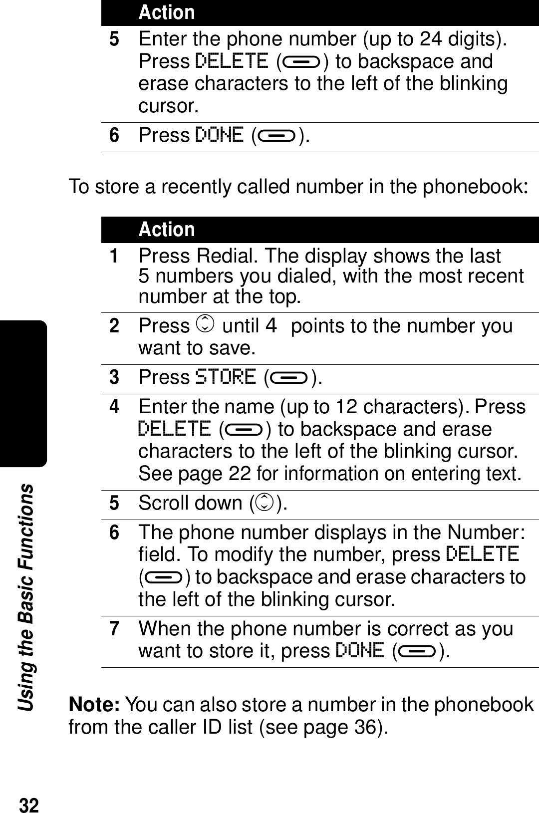 32Using the Basic FunctionsTo store a recently called number in the phonebook:Note: You can also store a number in the phonebook from the caller ID list (see page 36).5Enter the phone number (up to 24 digits). Press DELETE (a) to backspace and erase characters to the left of the blinking cursor.6Press DONE (a).Action1Press Redial. The display shows the last 5 numbers you dialed, with the most recent number at the top.2Press c until  points to the number you want to save.3Press STORE (a).4Enter the name (up to 12 characters). Press DELETE (a) to backspace and erase characters to the left of the blinking cursor. See page 22 for information on entering text.5Scroll down (c).6The phone number displays in the Number: field. To modify the number, press DELETE (a) to backspace and erase characters to the left of the blinking cursor. 7When the phone number is correct as you want to store it, press DONE (a).Action