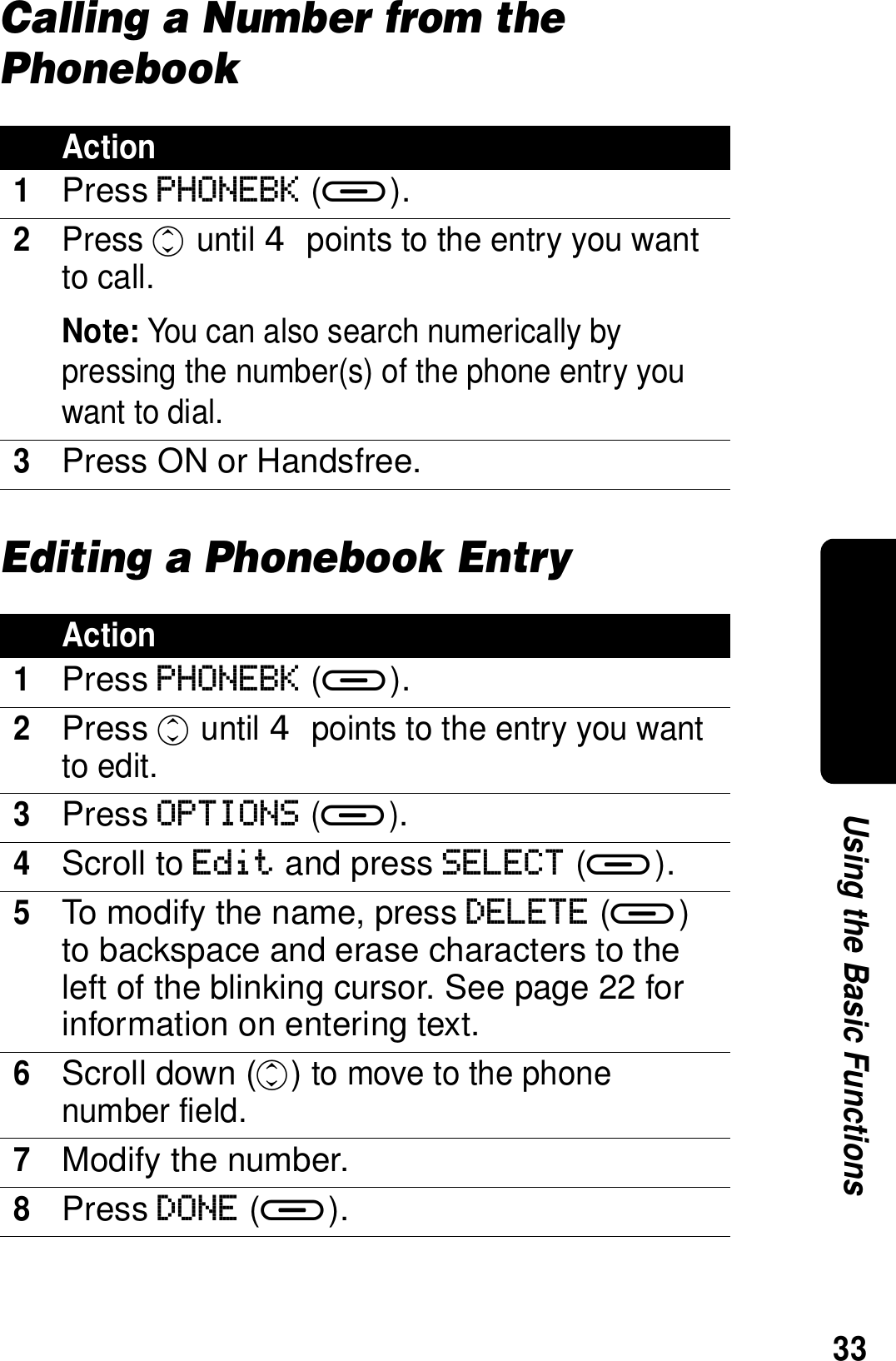 33Using the Basic FunctionsCalling a Number from the PhonebookEditing a Phonebook EntryAction1Press PHONEBK (a).2Press c until  points to the entry you want to call.Note: You can also search numerically by pressing the number(s) of the phone entry you want to dial.3Press ON or Handsfree.Action1Press PHONEBK (a).2Press c until  points to the entry you want to edit.3Press OPTIONS (a).4Scroll to Edit and press SELECT (a).5To modify the name, press DELETE (a) to backspace and erase characters to the left of the blinking cursor. See page 22 for information on entering text.6Scroll down (c) to move to the phone number field.7Modify the number.8Press DONE (a).