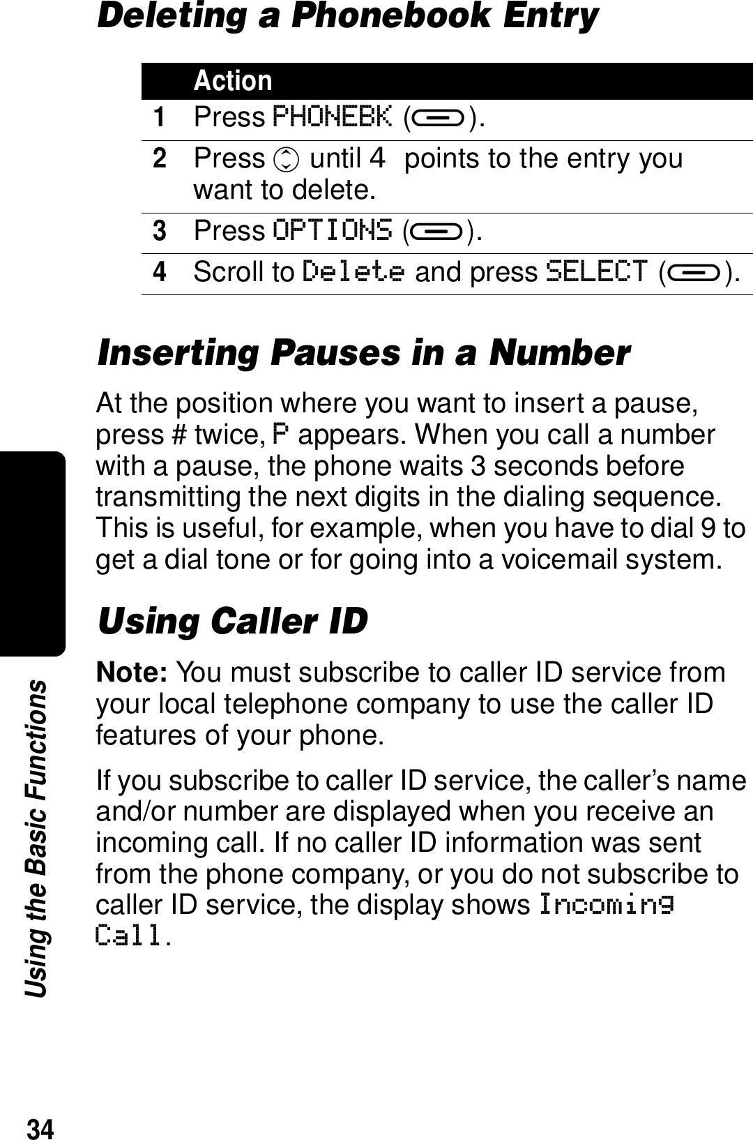 34Using the Basic FunctionsDeleting a Phonebook EntryInserting Pauses in a NumberAt the position where you want to insert a pause, press # twice, P appears. When you call a number with a pause, the phone waits 3 seconds before transmitting the next digits in the dialing sequence. This is useful, for example, when you have to dial 9 to get a dial tone or for going into a voicemail system.Using Caller IDNote: You must subscribe to caller ID service from your local telephone company to use the caller ID features of your phone.If you subscribe to caller ID service, the caller&rsquo;s name and/or number are displayed when you receive an incoming call. If no caller ID information was sent from the phone company, or you do not subscribe to caller ID service, the display shows Incoming Call.Action1Press PHONEBK (a).2Press c until  points to the entry you want to delete.3Press OPTIONS (a).4Scroll to Delete and press SELECT (a).