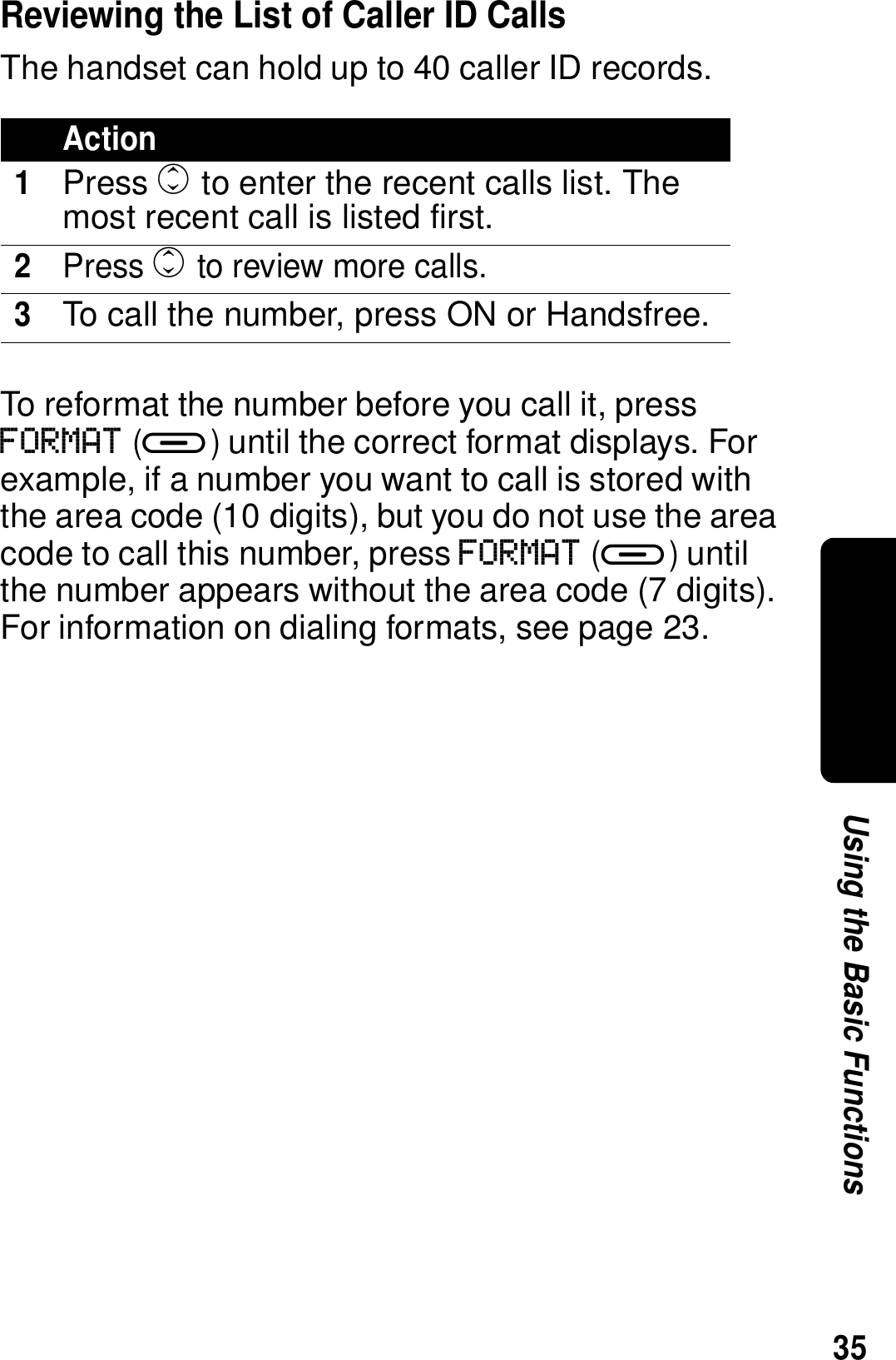 35Using the Basic FunctionsReviewing the List of Caller ID CallsThe handset can hold up to 40 caller ID records. To reformat the number before you call it, press FORMAT (a) until the correct format displays. For example, if a number you want to call is stored with the area code (10 digits), but you do not use the area code to call this number, press FORMAT (a) until the number appears without the area code (7 digits). For information on dialing formats, see page 23.Action1Press c to enter the recent calls list. The most recent call is listed first.2Press c to review more calls.3To call the number, press ON or Handsfree.