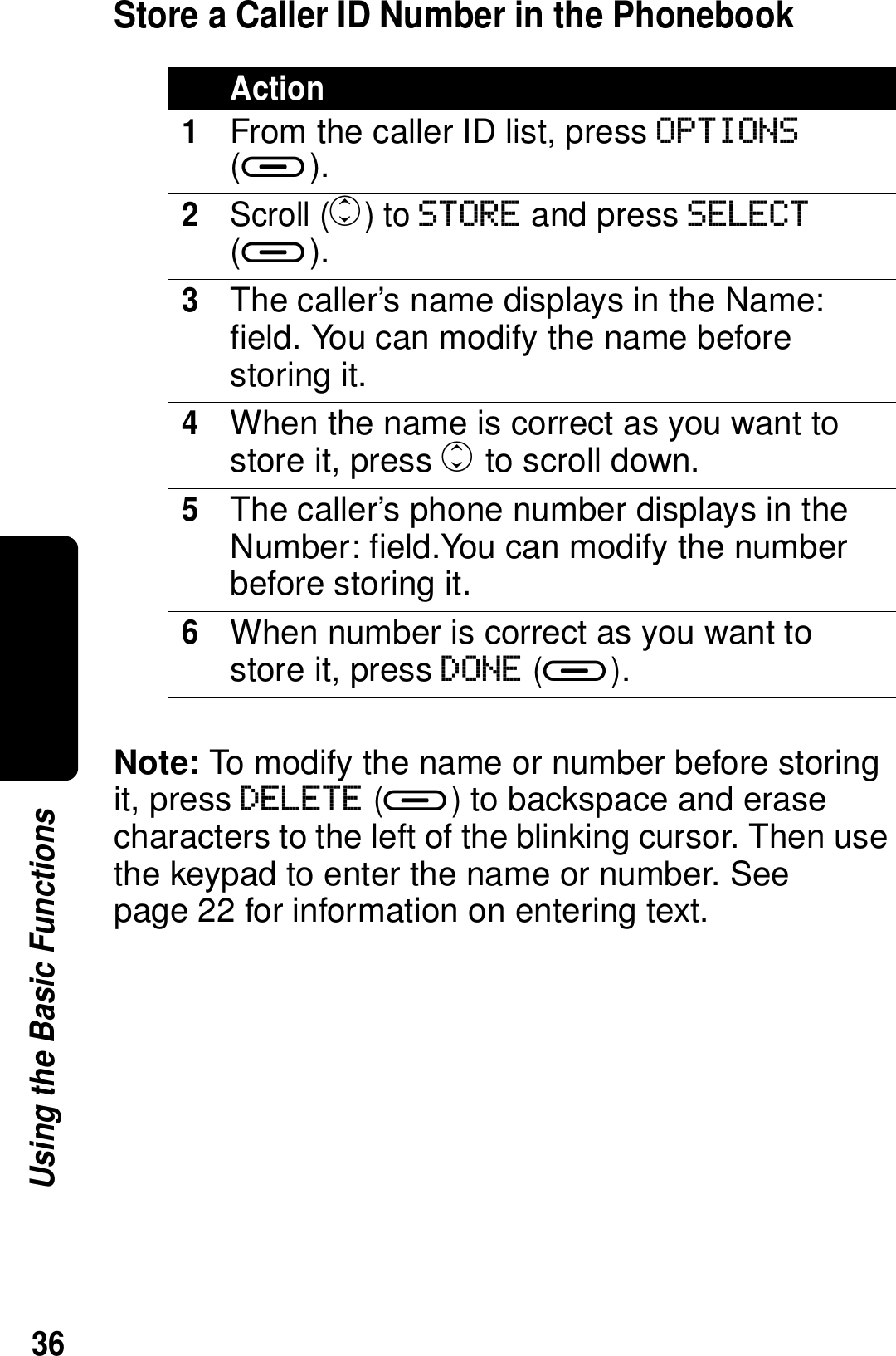 36Using the Basic FunctionsStore a Caller ID Number in the PhonebookNote: To modify the name or number before storing it, press DELETE (a) to backspace and erase characters to the left of the blinking cursor. Then use the keypad to enter the name or number. See page 22 for information on entering text.Action1From the caller ID list, press OPTIONS (a).2Scroll (c) to STORE and press SELECT (a).3The caller&rsquo;s name displays in the Name: field. You can modify the name before storing it.4When the name is correct as you want to store it, press c to scroll down.5The caller&rsquo;s phone number displays in the Number: field.You can modify the number before storing it.6When number is correct as you want to store it, press DONE (a).