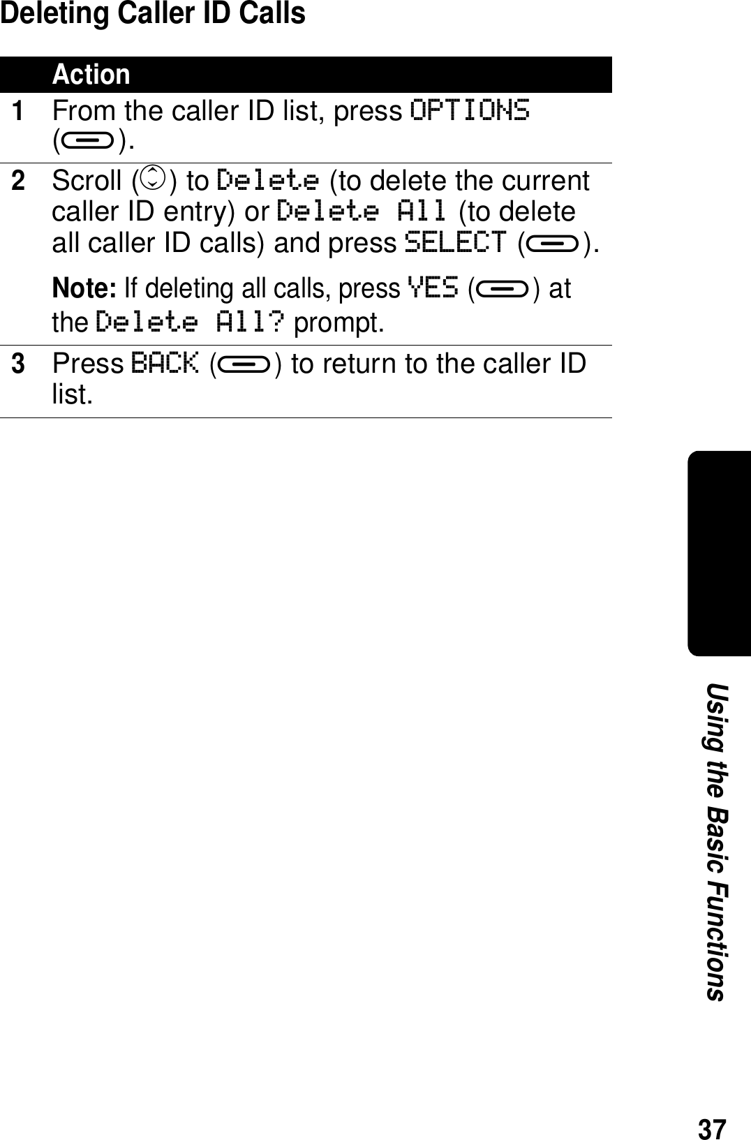 37Using the Basic FunctionsDeleting Caller ID CallsAction1From the caller ID list, press OPTIONS (a).2Scroll (c) to Delete (to delete the current caller ID entry) or Delete All (to delete all caller ID calls) and press SELECT (a).Note: If deleting all calls, press YES (a) at the Delete All? prompt.3Press BACK (a) to return to the caller ID list.