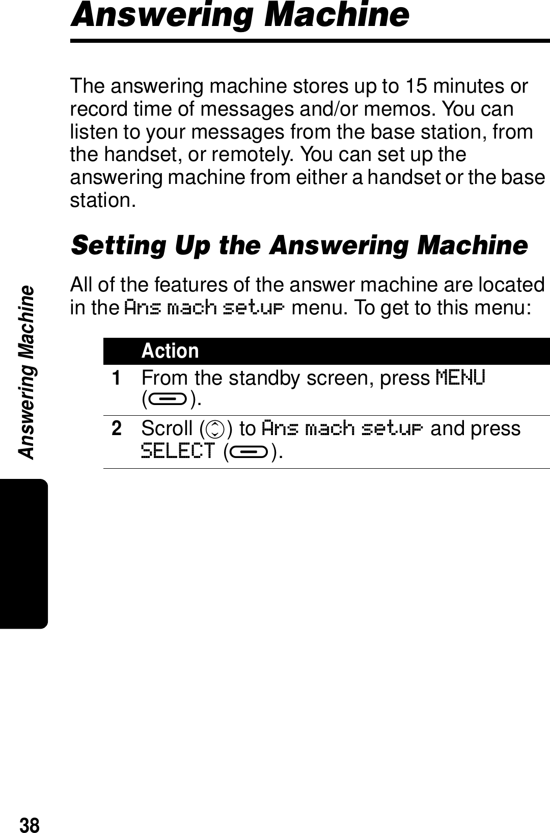 38Answering MachineAnswering MachineThe answering machine stores up to 15 minutes or record time of messages and/or memos. You can listen to your messages from the base station, from the handset, or remotely. You can set up the answering machine from either a handset or the base station.Setting Up the Answering MachineAll of the features of the answer machine are located in the Ans mach setup menu. To get to this menu:Action1From the standby screen, press MENU (a).2Scroll (c) to Ans mach setup and press SELECT (a).