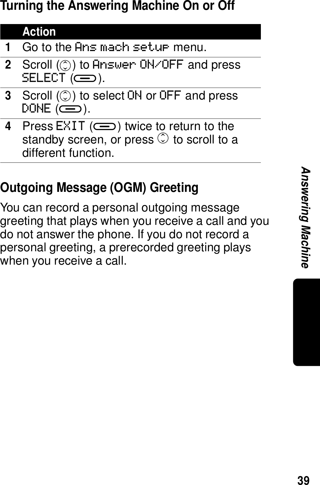 39Answering MachineTurning the Answering Machine On or OffOutgoing Message (OGM) GreetingYou can record a personal outgoing message greeting that plays when you receive a call and you do not answer the phone. If you do not record a personal greeting, a prerecorded greeting plays when you receive a call.Action1Go to the Ans mach setup menu.2Scroll (c) to Answer ON/OFF and press SELECT (a).3Scroll (c) to select ON or OFF and press DONE (a).4Press EXIT (a) twice to return to the standby screen, or press c to scroll to a different function.