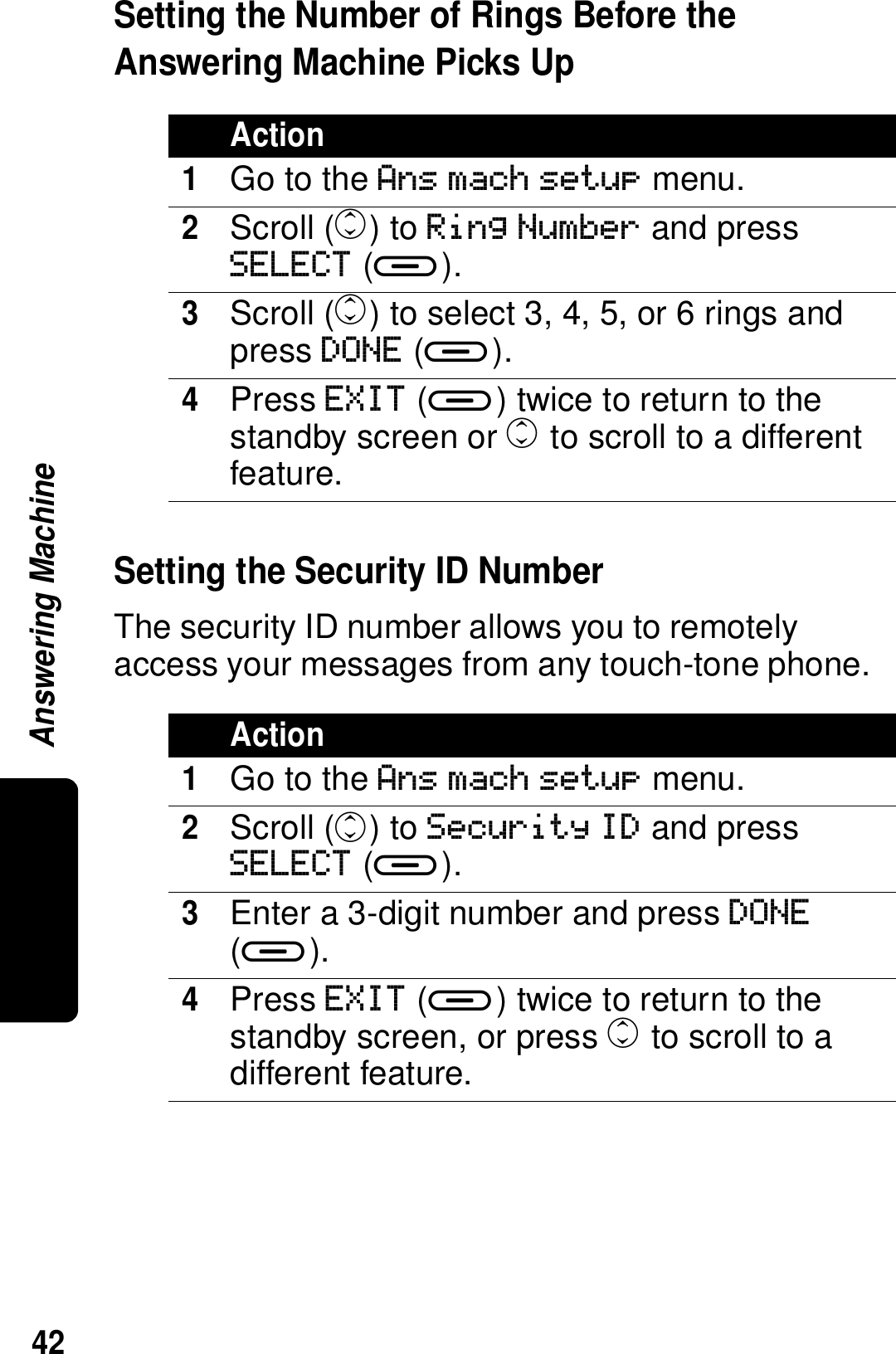 42Answering MachineSetting the Number of Rings Before the Answering Machine Picks UpSetting the Security ID NumberThe security ID number allows you to remotely access your messages from any touch-tone phone.Action1Go to the Ans mach setup menu.2Scroll (c) to Ring Number and press SELECT (a).3Scroll (c) to select 3, 4, 5, or 6 rings and press DONE (a).4Press EXIT (a) twice to return to the standby screen or c to scroll to a different feature.Action1Go to the Ans mach setup menu.2Scroll (c) to Security ID and press SELECT (a).3Enter a 3-digit number and press DONE (a).4Press EXIT (a) twice to return to the standby screen, or press c to scroll to a different feature.