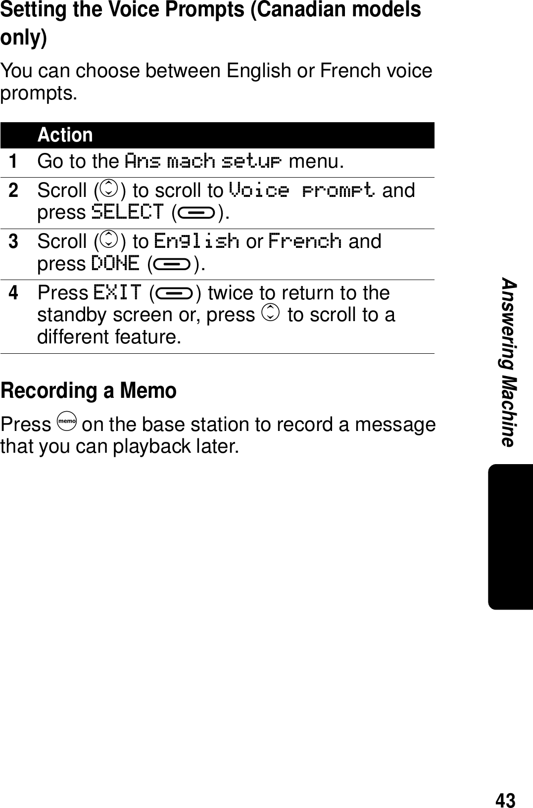 43Answering MachineSetting the Voice Prompts (Canadian models only)You can choose between English or French voice prompts. Recording a MemoPress d on the base station to record a message that you can playback later.Action1Go to the Ans mach setup menu.2Scroll (c) to scroll to Voice prompt and press SELECT (a).3Scroll (c) to English or French and press DONE (a).4Press EXIT (a) twice to return to the standby screen or, press c to scroll to a different feature.