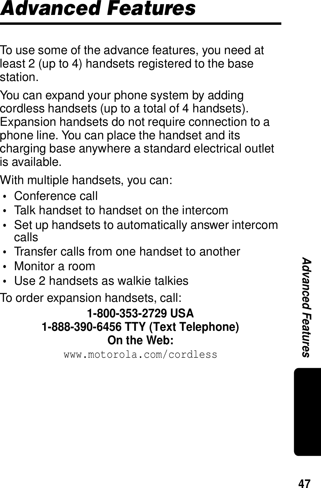 47Advanced FeaturesAdvanced FeaturesTo use some of the advance features, you need at least 2 (up to 4) handsets registered to the base station.You can expand your phone system by adding cordless handsets (up to a total of 4 handsets). Expansion handsets do not require connection to a phone line. You can place the handset and its charging base anywhere a standard electrical outlet is available.With multiple handsets, you can:&bull;Conference call&bull;Talk handset to handset on the intercom&bull;Set up handsets to automatically answer intercom calls&bull;Transfer calls from one handset to another&bull;Monitor a room&bull;Use 2 handsets as walkie talkiesTo order expansion handsets, call:1-800-353-2729 USA1-888-390-6456 TTY (Text Telephone)On the Web:www.motorola.com/cordless