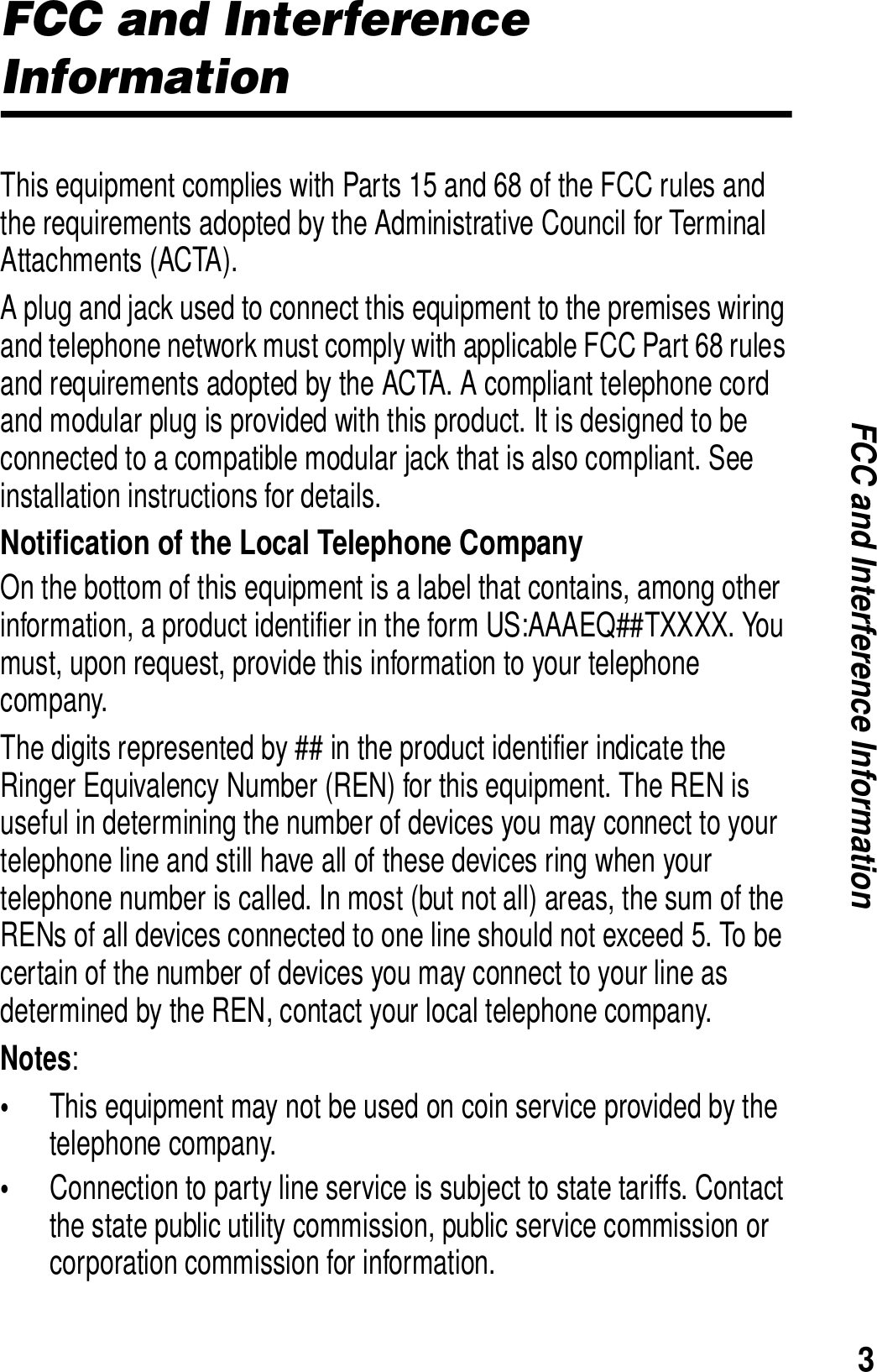 3FCC and Interference InformationFCC and Interference InformationThis equipment complies with Parts 15 and 68 of the FCC rules and the requirements adopted by the Administrative Council for Terminal Attachments (ACTA). A plug and jack used to connect this equipment to the premises wiring and telephone network must comply with applicable FCC Part 68 rules and requirements adopted by the ACTA. A compliant telephone cord and modular plug is provided with this product. It is designed to be connected to a compatible modular jack that is also compliant. See installation instructions for details. Notification of the Local Telephone CompanyOn the bottom of this equipment is a label that contains, among other information, a product identifier in the form US:AAAEQ##TXXXX. You must, upon request, provide this information to your telephone company.The digits represented by ## in the product identifier indicate the Ringer Equivalency Number (REN) for this equipment. The REN is useful in determining the number of devices you may connect to your telephone line and still have all of these devices ring when your telephone number is called. In most (but not all) areas, the sum of the RENs of all devices connected to one line should not exceed 5. To be certain of the number of devices you may connect to your line as determined by the REN, contact your local telephone company.Notes:&bull;This equipment may not be used on coin service provided by the telephone company.&bull;Connection to party line service is subject to state tariffs. Contact the state public utility commission, public service commission or corporation commission for information.