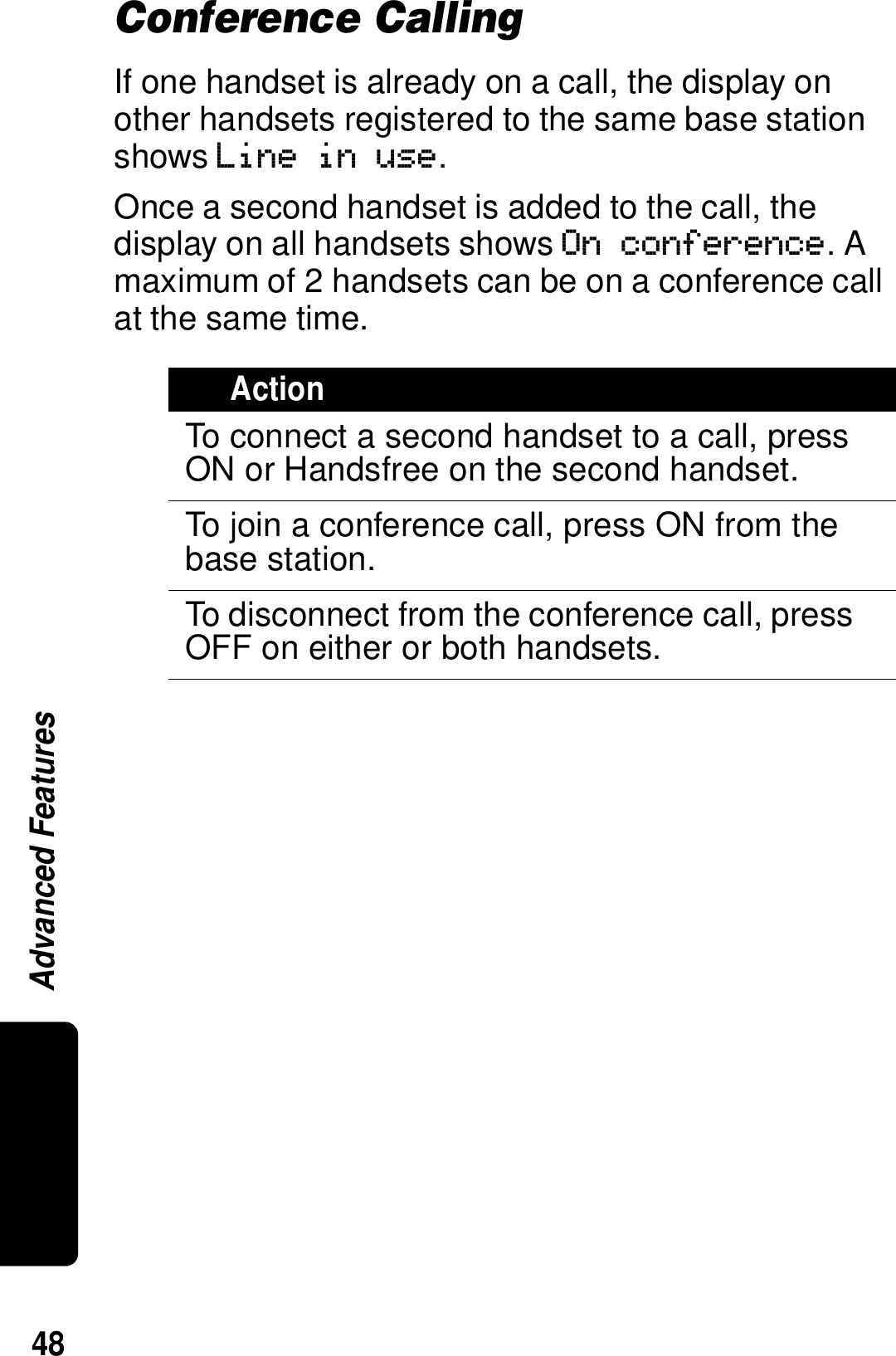 48Advanced FeaturesConference CallingIf one handset is already on a call, the display on other handsets registered to the same base station shows Line in use. Once a second handset is added to the call, the display on all handsets shows On conference. A maximum of 2 handsets can be on a conference call at the same time.ActionTo connect a second handset to a call, press ON or Handsfree on the second handset.To join a conference call, press ON from the base station.To disconnect from the conference call, press OFF on either or both handsets.