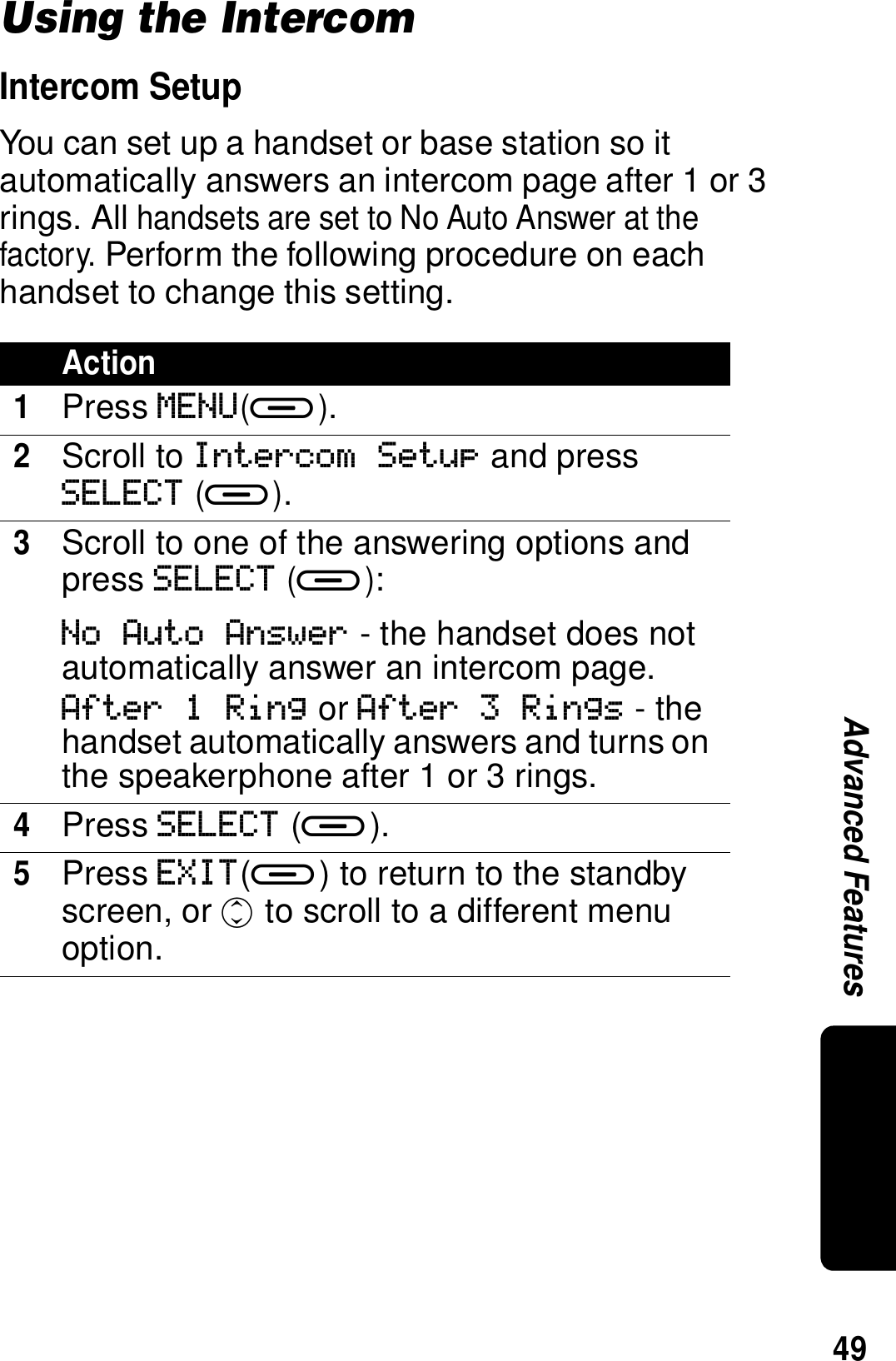 49Advanced FeaturesUsing the IntercomIntercom SetupYou can set up a handset or base station so it automatically answers an intercom page after 1 or 3 rings. All handsets are set to No Auto Answer at the factory. Perform the following procedure on each handset to change this setting.Action1Press MENU(a).2Scroll to Intercom Setup and press SELECT (a).3Scroll to one of the answering options and press SELECT (a):No Auto Answer - the handset does not automatically answer an intercom page.After 1 Ring or After 3 Rings - the handset automatically answers and turns on the speakerphone after 1 or 3 rings.4Press SELECT (a).5Press EXIT(a) to return to the standby screen, or c to scroll to a different menu option.