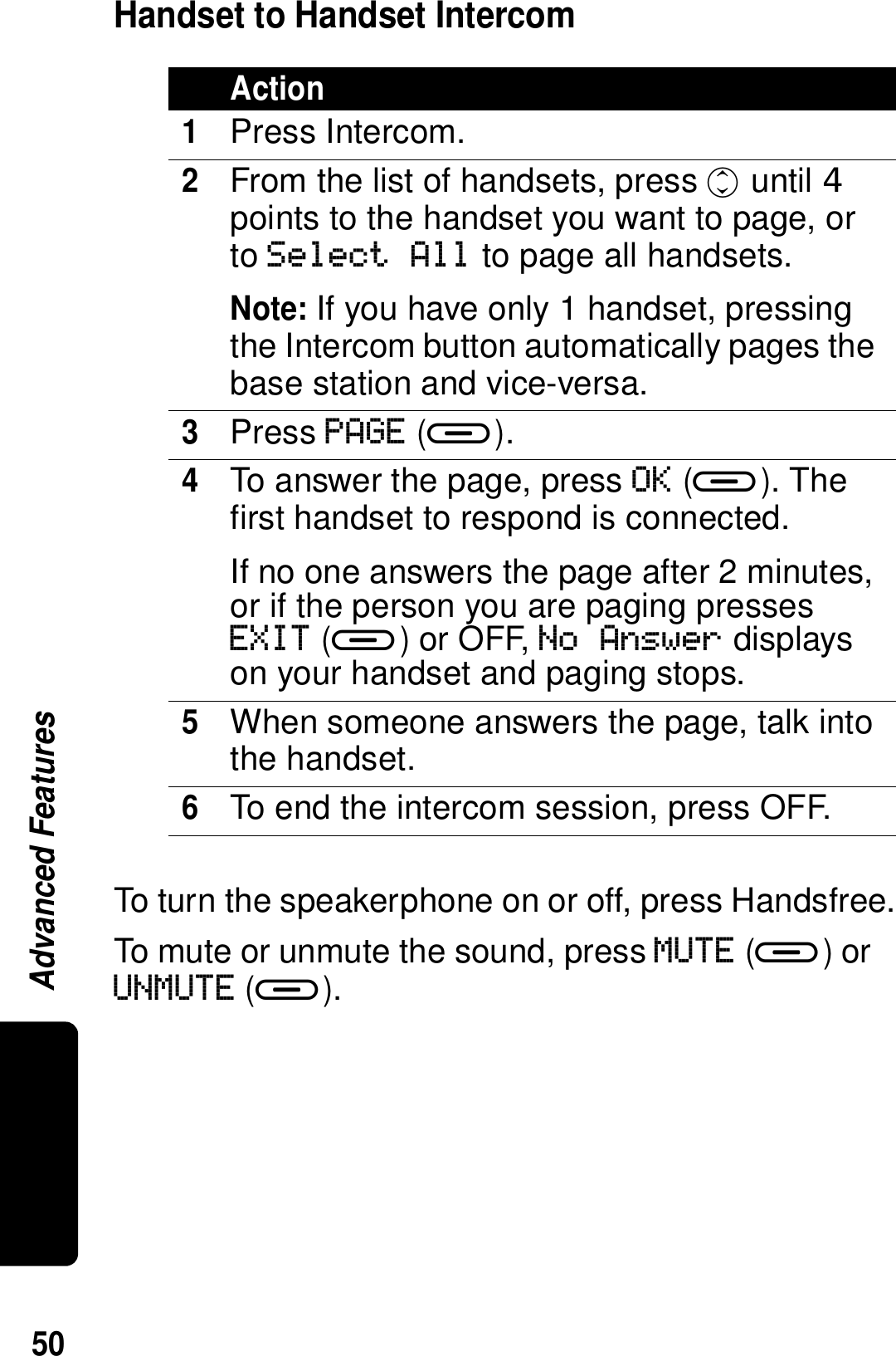 50Advanced FeaturesHandset to Handset IntercomTo turn the speakerphone on or off, press Handsfree.To mute or unmute the sound, press MUTE (a) or UNMUTE (a).Action1Press Intercom. 2From the list of handsets, press c until  points to the handset you want to page, or to Select All to page all handsets.Note: If you have only 1 handset, pressing the Intercom button automatically pages the base station and vice-versa.3Press PAGE (a).4To answer the page, press OK (a). The first handset to respond is connected.If no one answers the page after 2 minutes, or if the person you are paging presses EXIT (a) or OFF, No Answer displays on your handset and paging stops.5When someone answers the page, talk into the handset.6To end the intercom session, press OFF.