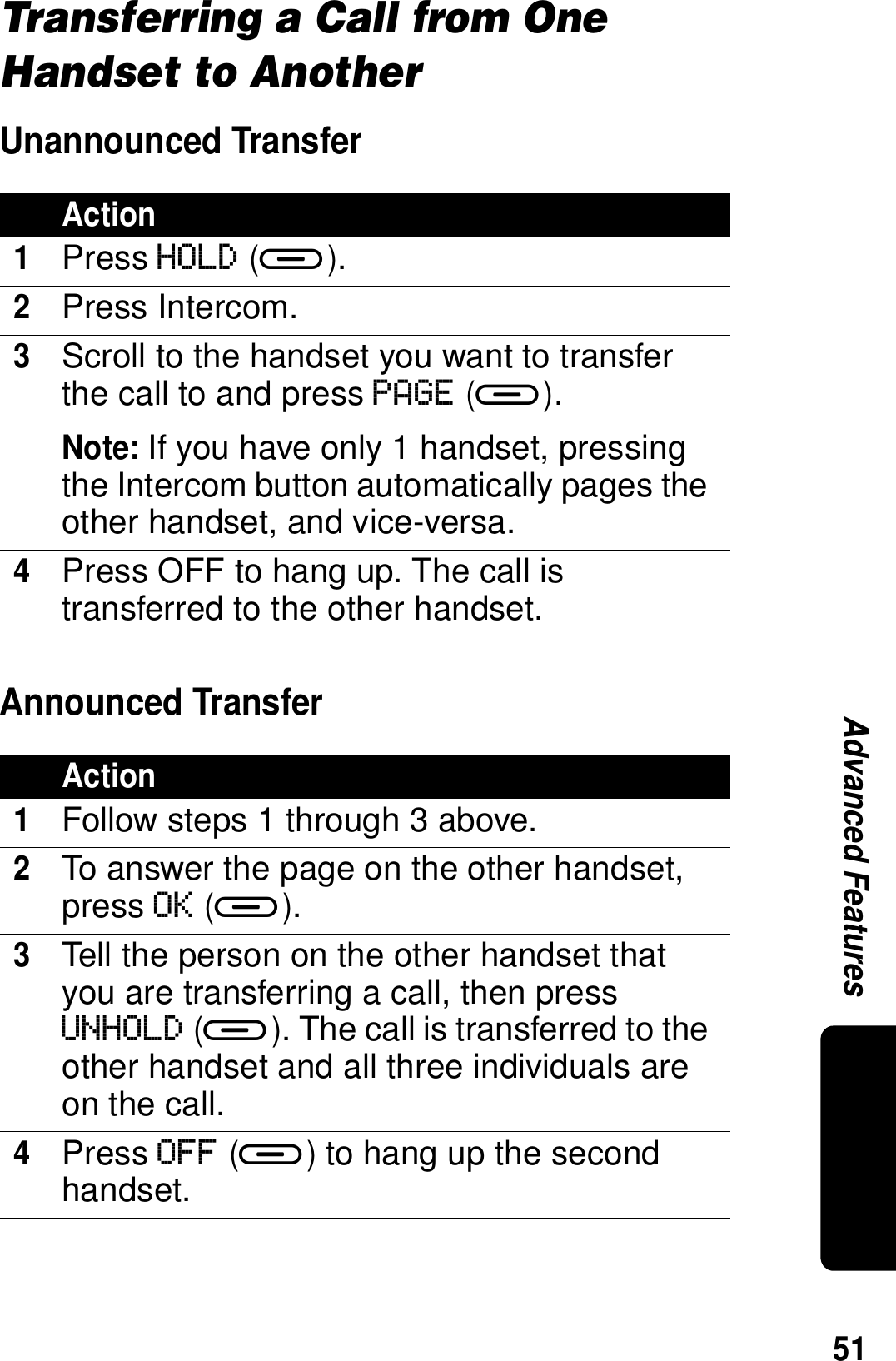 51Advanced FeaturesTransferring a Call from One Handset to AnotherUnannounced TransferAnnounced TransferAction1Press HOLD (a).2Press Intercom.3Scroll to the handset you want to transfer the call to and press PAGE (a).Note: If you have only 1 handset, pressing the Intercom button automatically pages the other handset, and vice-versa.4Press OFF to hang up. The call is transferred to the other handset.Action1Follow steps 1 through 3 above.2To answer the page on the other handset, press OK (a). 3Tell the person on the other handset that you are transferring a call, then press UNHOLD (a). The call is transferred to the other handset and all three individuals are on the call.4Press OFF (a) to hang up the second handset.