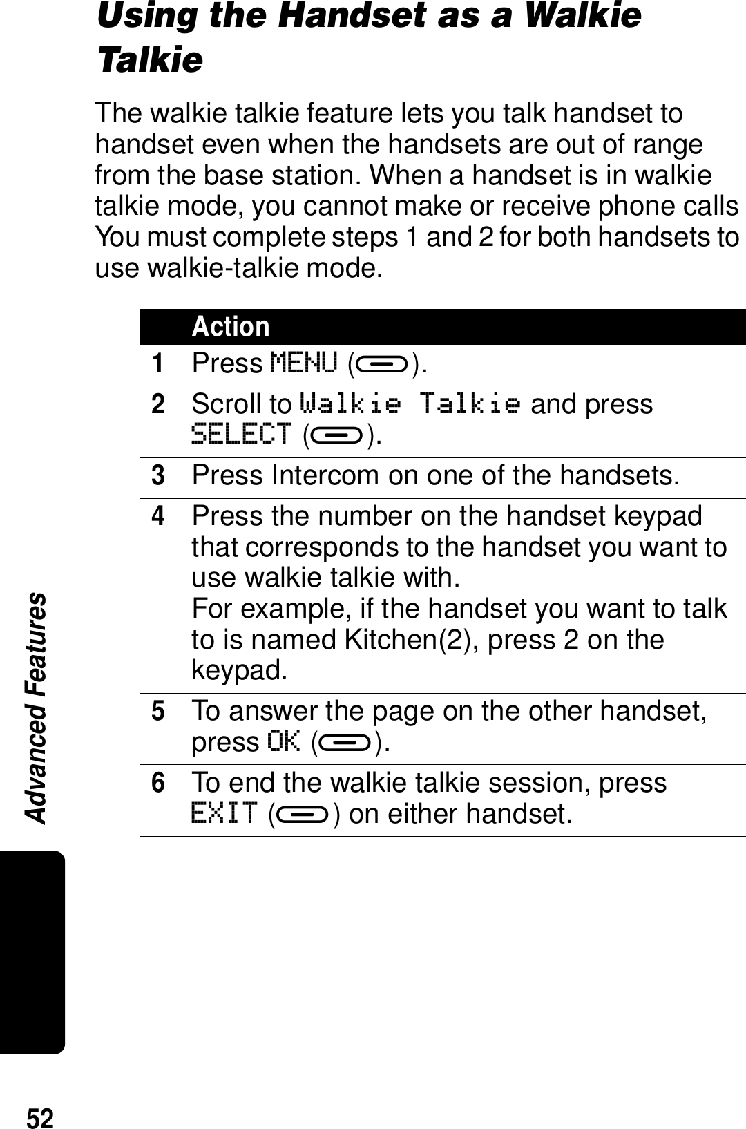 52Advanced FeaturesUsing the Handset as a Walkie Tal kieThe walkie talkie feature lets you talk handset to handset even when the handsets are out of range from the base station. When a handset is in walkie talkie mode, you cannot make or receive phone calls You must complete steps 1 and 2 for both handsets to use walkie-talkie mode.Action1Press MENU (a).2Scroll to Walkie Talkie and press SELECT (a). 3Press Intercom on one of the handsets.4Press the number on the handset keypad that corresponds to the handset you want to use walkie talkie with.For example, if the handset you want to talk to is named Kitchen(2), press 2 on the keypad.5To answer the page on the other handset, press OK (a).6To end the walkie talkie session, press EXIT (a) on either handset.