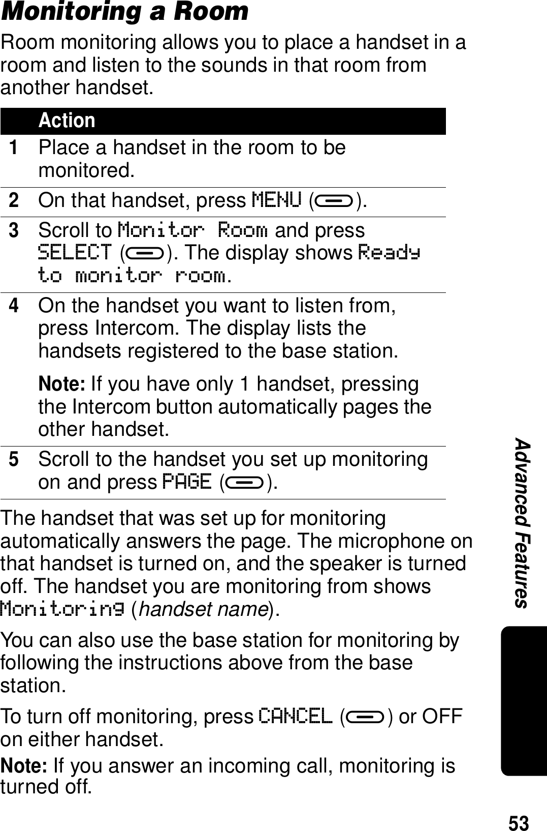 53Advanced FeaturesMonitoring a RoomRoom monitoring allows you to place a handset in a room and listen to the sounds in that room from another handset.The handset that was set up for monitoring automatically answers the page. The microphone on that handset is turned on, and the speaker is turned off. The handset you are monitoring from shows Monitoring (handset name). You can also use the base station for monitoring by following the instructions above from the base station. To turn off monitoring, press CANCEL (a) or OFF on either handset.Note: If you answer an incoming call, monitoring is turned off.Action1Place a handset in the room to be monitored.2On that handset, press MENU (a).3Scroll to Monitor Room and press SELECT (a). The display shows Ready to monitor room.4On the handset you want to listen from, press Intercom. The display lists the handsets registered to the base station.Note: If you have only 1 handset, pressing the Intercom button automatically pages the other handset.5Scroll to the handset you set up monitoring on and press PAGE (a).