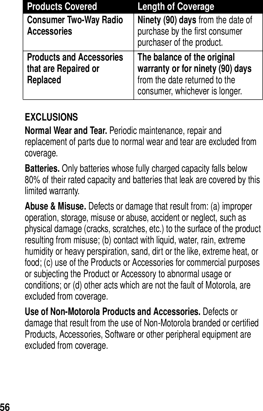 56EXCLUSIONSNormal Wear and Tear. Periodic maintenance, repair and replacement of parts due to normal wear and tear are excluded from coverage.Batteries. Only batteries whose fully charged capacity falls below 80% of their rated capacity and batteries that leak are covered by this limited warranty.Abuse &amp; Misuse. Defects or damage that result from: (a) improper operation, storage, misuse or abuse, accident or neglect, such as physical damage (cracks, scratches, etc.) to the surface of the product resulting from misuse; (b) contact with liquid, water, rain, extreme humidity or heavy perspiration, sand, dirt or the like, extreme heat, or food; (c) use of the Products or Accessories for commercial purposes or subjecting the Product or Accessory to abnormal usage or conditions; or (d) other acts which are not the fault of Motorola, are excluded from coverage.Use of Non-Motorola Products and Accessories. Defects or damage that result from the use of Non-Motorola branded or certified Products, Accessories, Software or other peripheral equipment are excluded from coverage. Consumer Two-Way Radio Accessories Ninety (90) days from the date of purchase by the first consumer purchaser of the product. Products and Accessories that are Repaired or ReplacedThe balance of the original warranty or for ninety (90) days from the date returned to the consumer, whichever is longer.Products Covered Length of Coverage