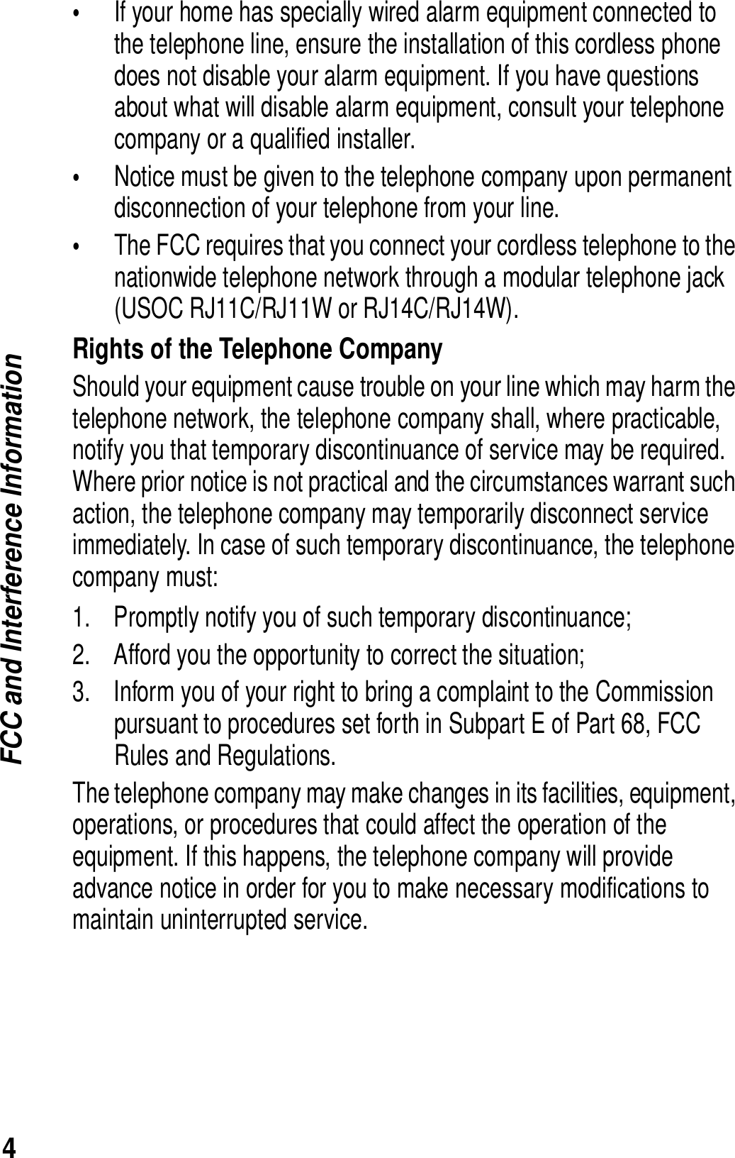 4FCC and Interference Information&bull;If your home has specially wired alarm equipment connected to the telephone line, ensure the installation of this cordless phone does not disable your alarm equipment. If you have questions about what will disable alarm equipment, consult your telephone company or a qualified installer.&bull;Notice must be given to the telephone company upon permanent disconnection of your telephone from your line.&bull;The FCC requires that you connect your cordless telephone to the nationwide telephone network through a modular telephone jack (USOC RJ11C/RJ11W or RJ14C/RJ14W).Rights of the Telephone CompanyShould your equipment cause trouble on your line which may harm the telephone network, the telephone company shall, where practicable, notify you that temporary discontinuance of service may be required. Where prior notice is not practical and the circumstances warrant such action, the telephone company may temporarily disconnect service immediately. In case of such temporary discontinuance, the telephone company must:1. Promptly notify you of such temporary discontinuance; 2. Afford you the opportunity to correct the situation;3. Inform you of your right to bring a complaint to the Commission pursuant to procedures set forth in Subpart E of Part 68, FCC Rules and Regulations. The telephone company may make changes in its facilities, equipment, operations, or procedures that could affect the operation of the equipment. If this happens, the telephone company will provide advance notice in order for you to make necessary modifications to maintain uninterrupted service. 