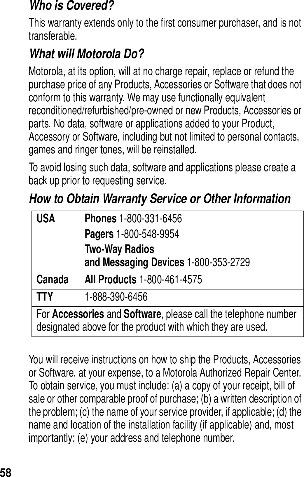 58Who is Covered? This warranty extends only to the first consumer purchaser, and is not transferable.What will Motorola Do? Motorola, at its option, will at no charge repair, replace or refund the purchase price of any Products, Accessories or Software that does not conform to this warranty. We may use functionally equivalent reconditioned/refurbished/pre-owned or new Products, Accessories or parts. No data, software or applications added to your Product, Accessory or Software, including but not limited to personal contacts, games and ringer tones, will be reinstalled. To avoid losing such data, software and applications please create a back up prior to requesting service. How to Obtain Warranty Service or Other InformationYou will receive instructions on how to ship the Products, Accessories or Software, at your expense, to a Motorola Authorized Repair Center. To obtain service, you must include: (a) a copy of your receipt, bill of sale or other comparable proof of purchase; (b) a written description of the problem; (c) the name of your service provider, if applicable; (d) the name and location of the installation facility (if applicable) and, most importantly; (e) your address and telephone number. USA Phones 1-800-331-6456Pagers 1-800-548-9954Two-Way Radiosand Messaging Devices 1-800-353-2729Canada All Products 1-800-461-4575TTY  1-888-390-6456For Accessories and Software, please call the telephone number designated above for the product with which they are used.